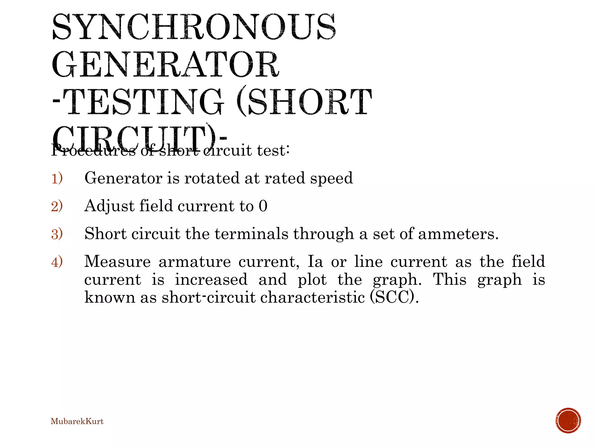 Procedures of short circuit test:
1) Generator is rotated at rated speed
2) Adjust field current to 0
3) Short circuit the terminals through a set of ammeters.
4) Measure armature current, Ia or line current as the field
current is increased and plot the graph. This graph is
known as short-circuit characteristic (SCC).
MubarekKurt
 