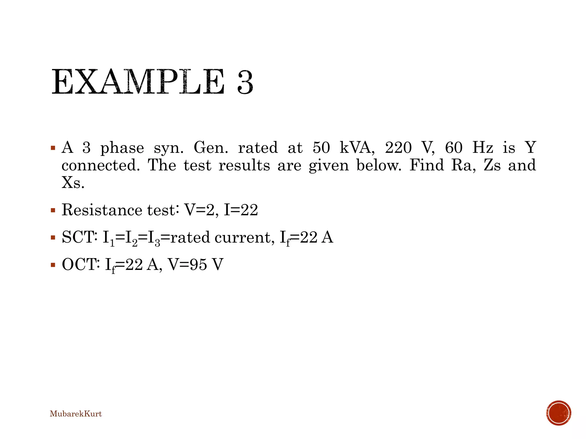  A 3 phase syn. Gen. rated at 50 kVA, 220 V, 60 Hz is Y
connected. The test results are given below. Find Ra, Zs and
Xs.
 Resistance test: V=2, I=22
 SCT: I1=I2=I3=rated current, If=22 A
 OCT: If=22 A, V=95 V
MubarekKurt
 
