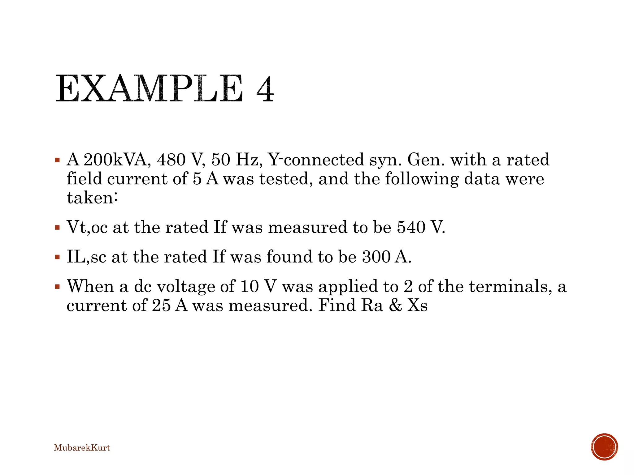  A 200kVA, 480 V, 50 Hz, Y-connected syn. Gen. with a rated
field current of 5 A was tested, and the following data were
taken:
 Vt,oc at the rated If was measured to be 540 V.
 IL,sc at the rated If was found to be 300 A.
 When a dc voltage of 10 V was applied to 2 of the terminals, a
current of 25 A was measured. Find Ra & Xs
MubarekKurt
 