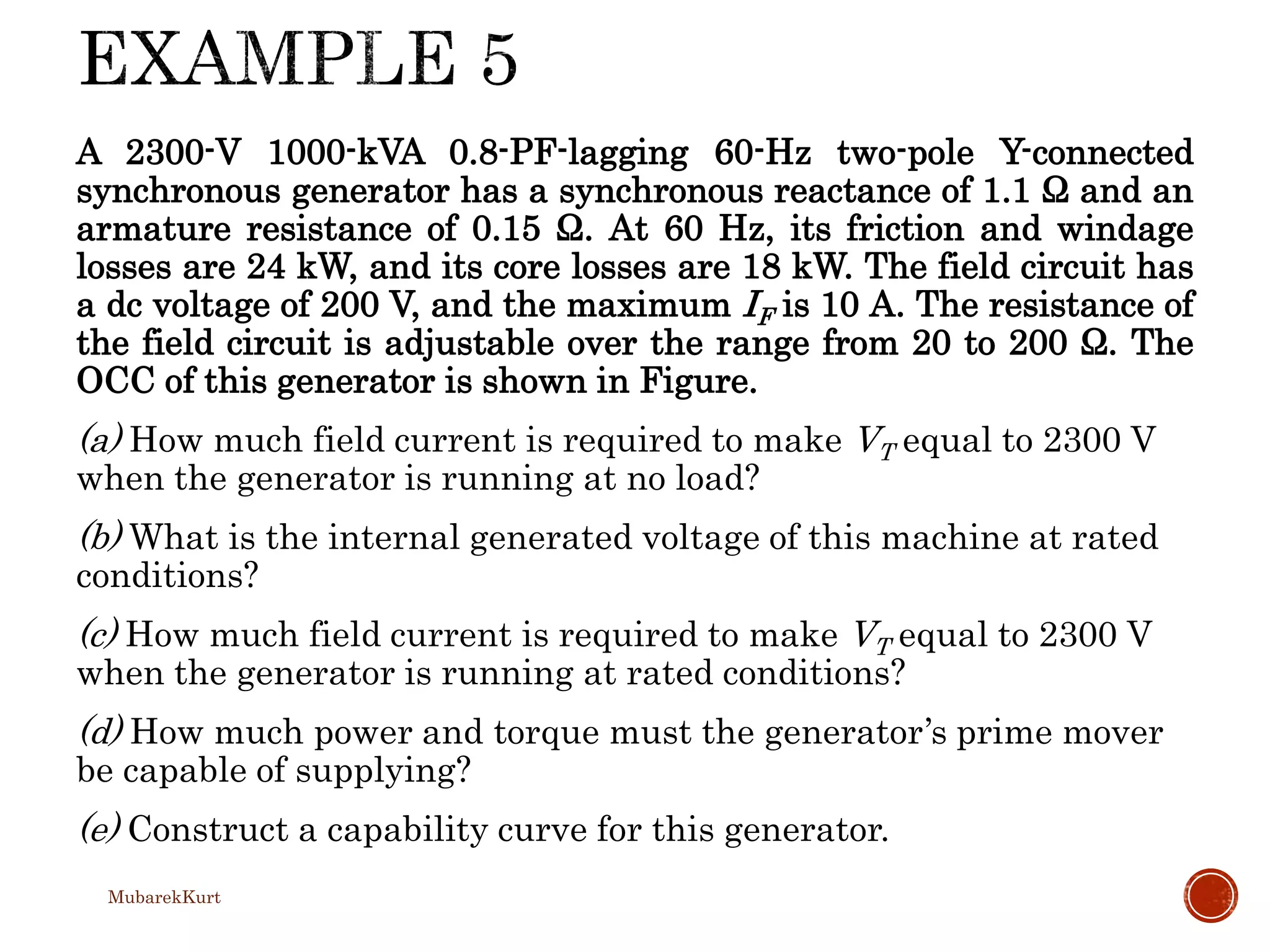 A 2300-V 1000-kVA 0.8-PF-lagging 60-Hz two-pole Y-connected
synchronous generator has a synchronous reactance of 1.1 Ω and an
armature resistance of 0.15 Ω. At 60 Hz, its friction and windage
losses are 24 kW, and its core losses are 18 kW. The field circuit has
a dc voltage of 200 V, and the maximum IF is 10 A. The resistance of
the field circuit is adjustable over the range from 20 to 200 Ω. The
OCC of this generator is shown in Figure.
(a) How much field current is required to make VT equal to 2300 V
when the generator is running at no load?
(b) What is the internal generated voltage of this machine at rated
conditions?
(c) How much field current is required to make VT equal to 2300 V
when the generator is running at rated conditions?
(d) How much power and torque must the generator’s prime mover
be capable of supplying?
(e) Construct a capability curve for this generator.
MubarekKurt
 