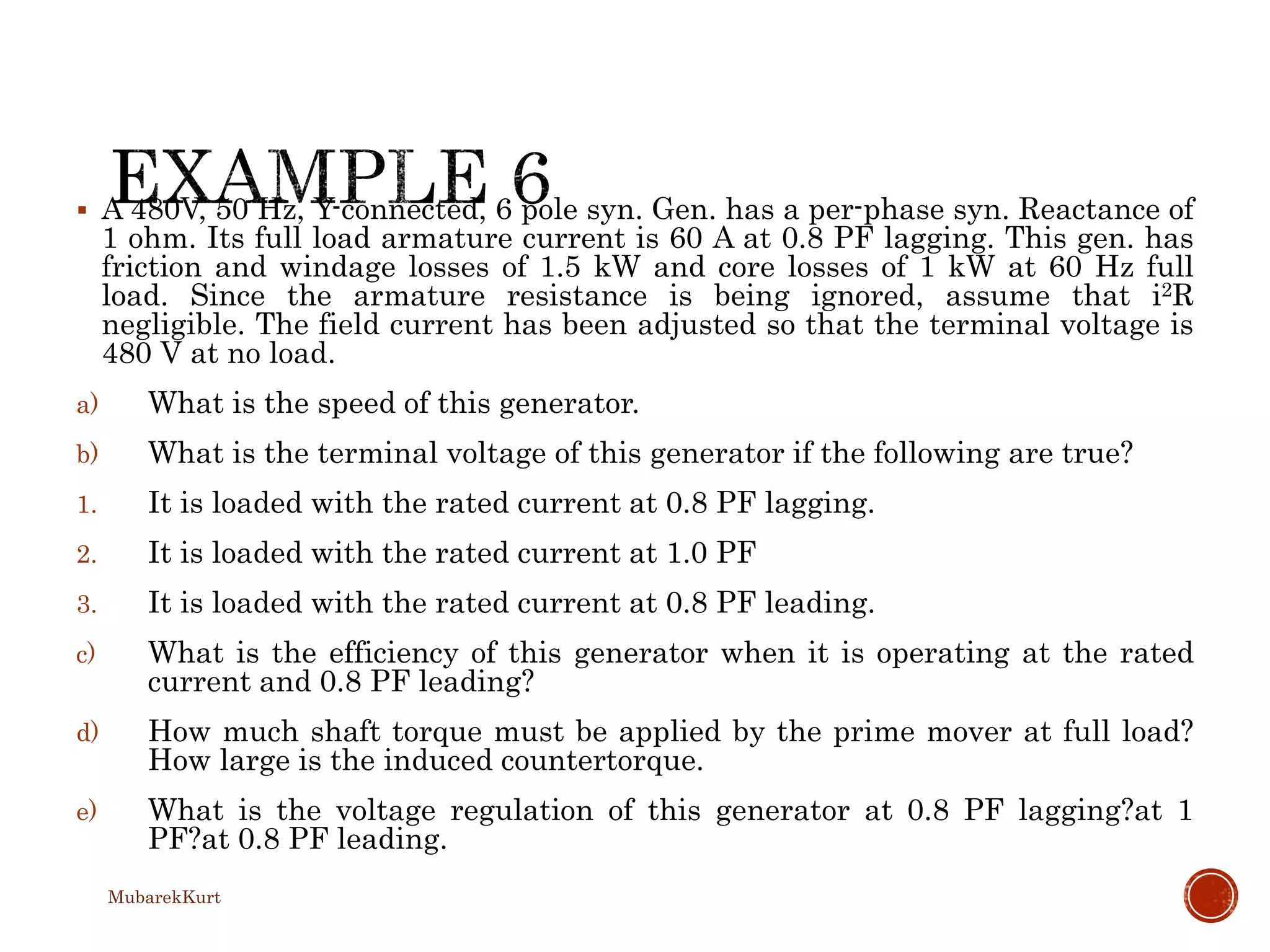  A 480V, 50 Hz, Y-connected, 6 pole syn. Gen. has a per-phase syn. Reactance of
1 ohm. Its full load armature current is 60 A at 0.8 PF lagging. This gen. has
friction and windage losses of 1.5 kW and core losses of 1 kW at 60 Hz full
load. Since the armature resistance is being ignored, assume that i2R
negligible. The field current has been adjusted so that the terminal voltage is
480 V at no load.
a) What is the speed of this generator.
b) What is the terminal voltage of this generator if the following are true?
1. It is loaded with the rated current at 0.8 PF lagging.
2. It is loaded with the rated current at 1.0 PF
3. It is loaded with the rated current at 0.8 PF leading.
c) What is the efficiency of this generator when it is operating at the rated
current and 0.8 PF leading?
d) How much shaft torque must be applied by the prime mover at full load?
How large is the induced countertorque.
e) What is the voltage regulation of this generator at 0.8 PF lagging?at 1
PF?at 0.8 PF leading.
MubarekKurt
 