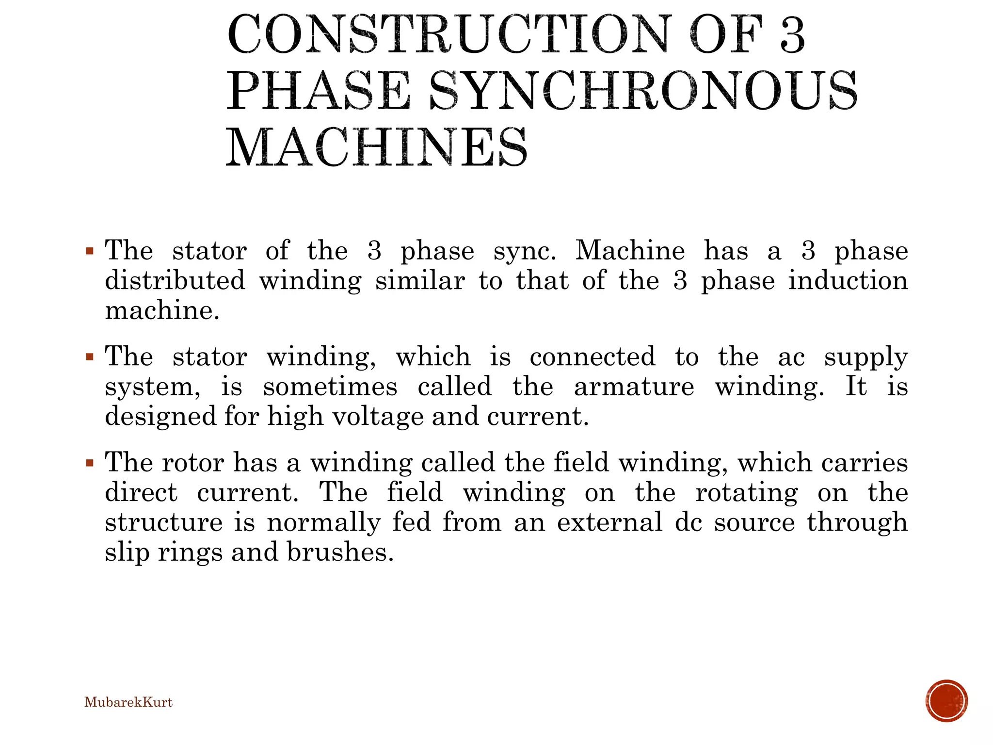  The stator of the 3 phase sync. Machine has a 3 phase
distributed winding similar to that of the 3 phase induction
machine.
 The stator winding, which is connected to the ac supply
system, is sometimes called the armature winding. It is
designed for high voltage and current.
 The rotor has a winding called the field winding, which carries
direct current. The field winding on the rotating on the
structure is normally fed from an external dc source through
slip rings and brushes.
MubarekKurt
 