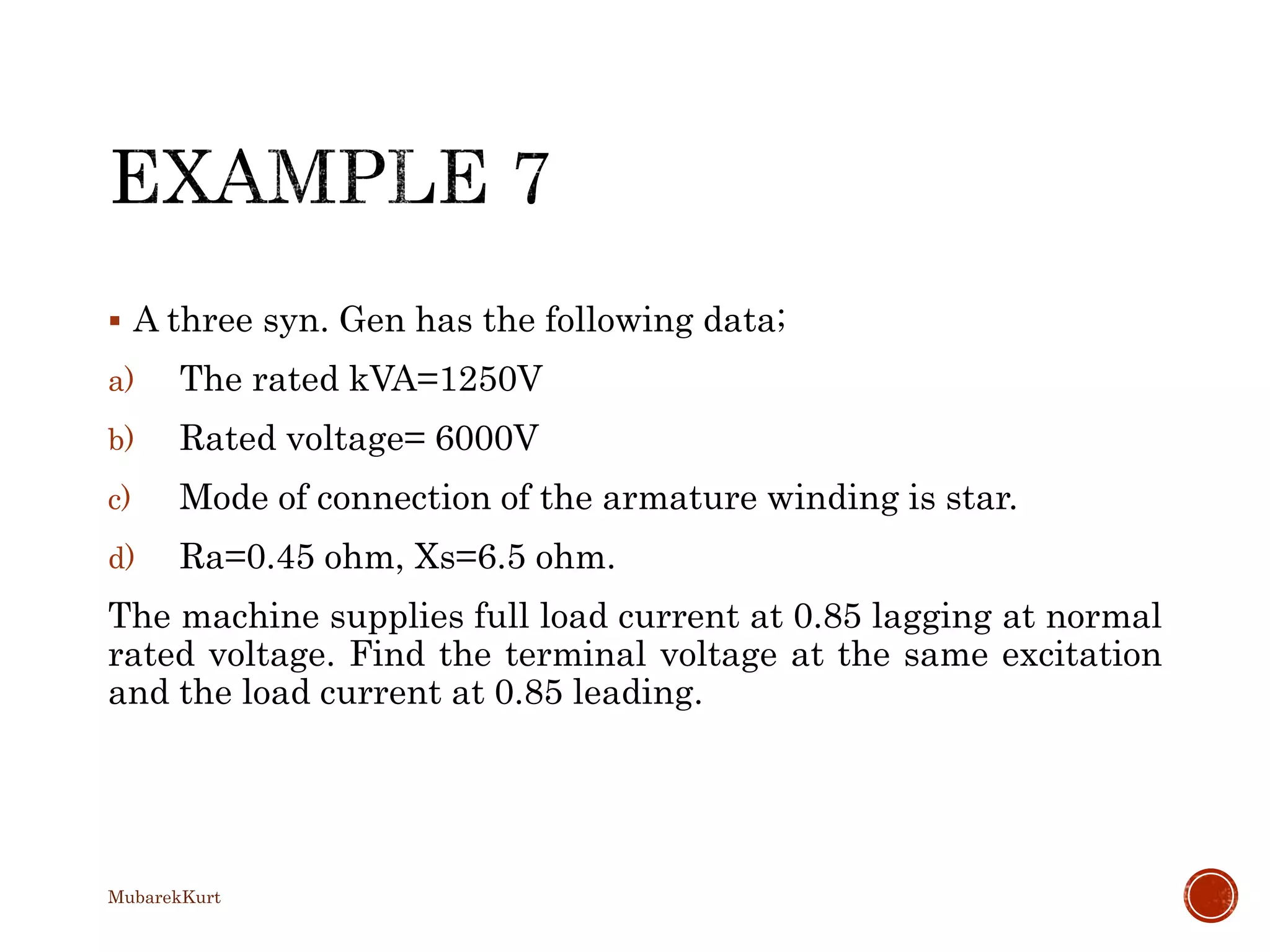  A three syn. Gen has the following data;
a) The rated kVA=1250V
b) Rated voltage= 6000V
c) Mode of connection of the armature winding is star.
d) Ra=0.45 ohm, Xs=6.5 ohm.
The machine supplies full load current at 0.85 lagging at normal
rated voltage. Find the terminal voltage at the same excitation
and the load current at 0.85 leading.
MubarekKurt
 
