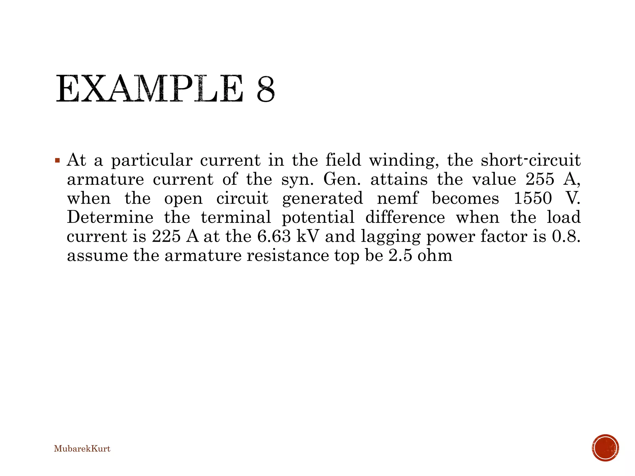  At a particular current in the field winding, the short-circuit
armature current of the syn. Gen. attains the value 255 A,
when the open circuit generated nemf becomes 1550 V.
Determine the terminal potential difference when the load
current is 225 A at the 6.63 kV and lagging power factor is 0.8.
assume the armature resistance top be 2.5 ohm
MubarekKurt
 