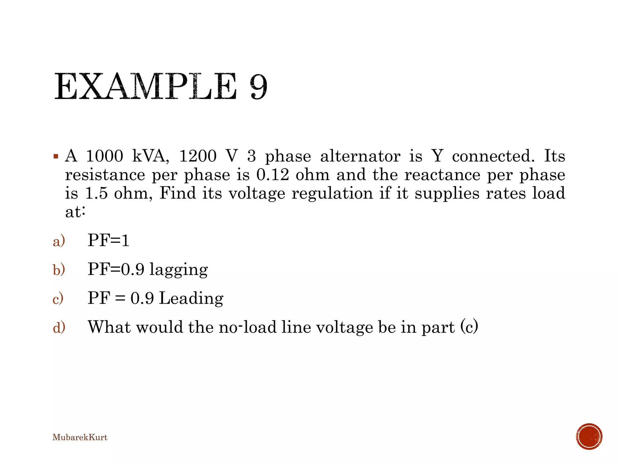  A 1000 kVA, 1200 V 3 phase alternator is Y connected. Its
resistance per phase is 0.12 ohm and the reactance per phase
is 1.5 ohm, Find its voltage regulation if it supplies rates load
at:
a) PF=1
b) PF=0.9 lagging
c) PF = 0.9 Leading
d) What would the no-load line voltage be in part (c)
MubarekKurt
 