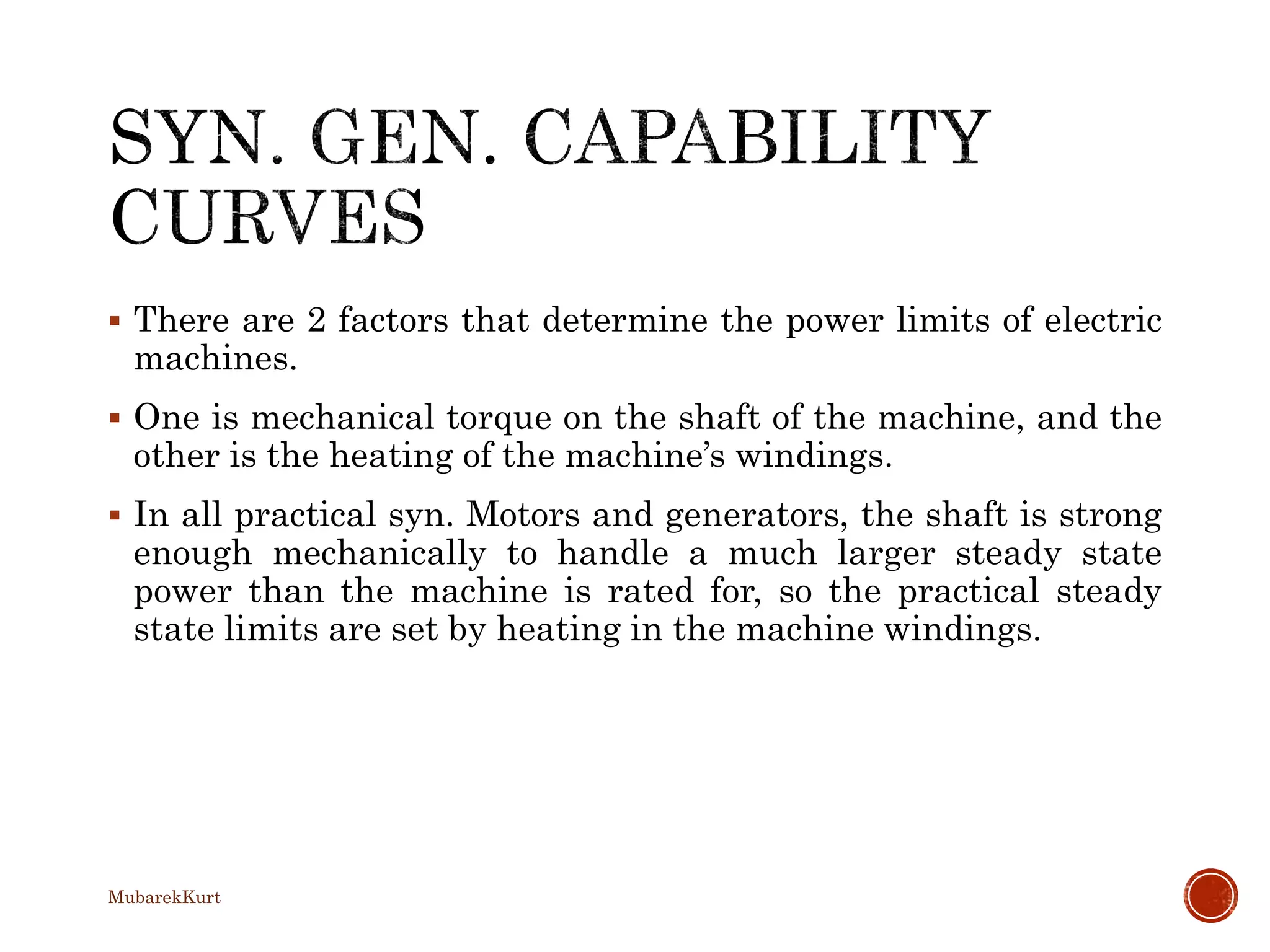  There are 2 factors that determine the power limits of electric
machines.
 One is mechanical torque on the shaft of the machine, and the
other is the heating of the machine’s windings.
 In all practical syn. Motors and generators, the shaft is strong
enough mechanically to handle a much larger steady state
power than the machine is rated for, so the practical steady
state limits are set by heating in the machine windings.
MubarekKurt
 