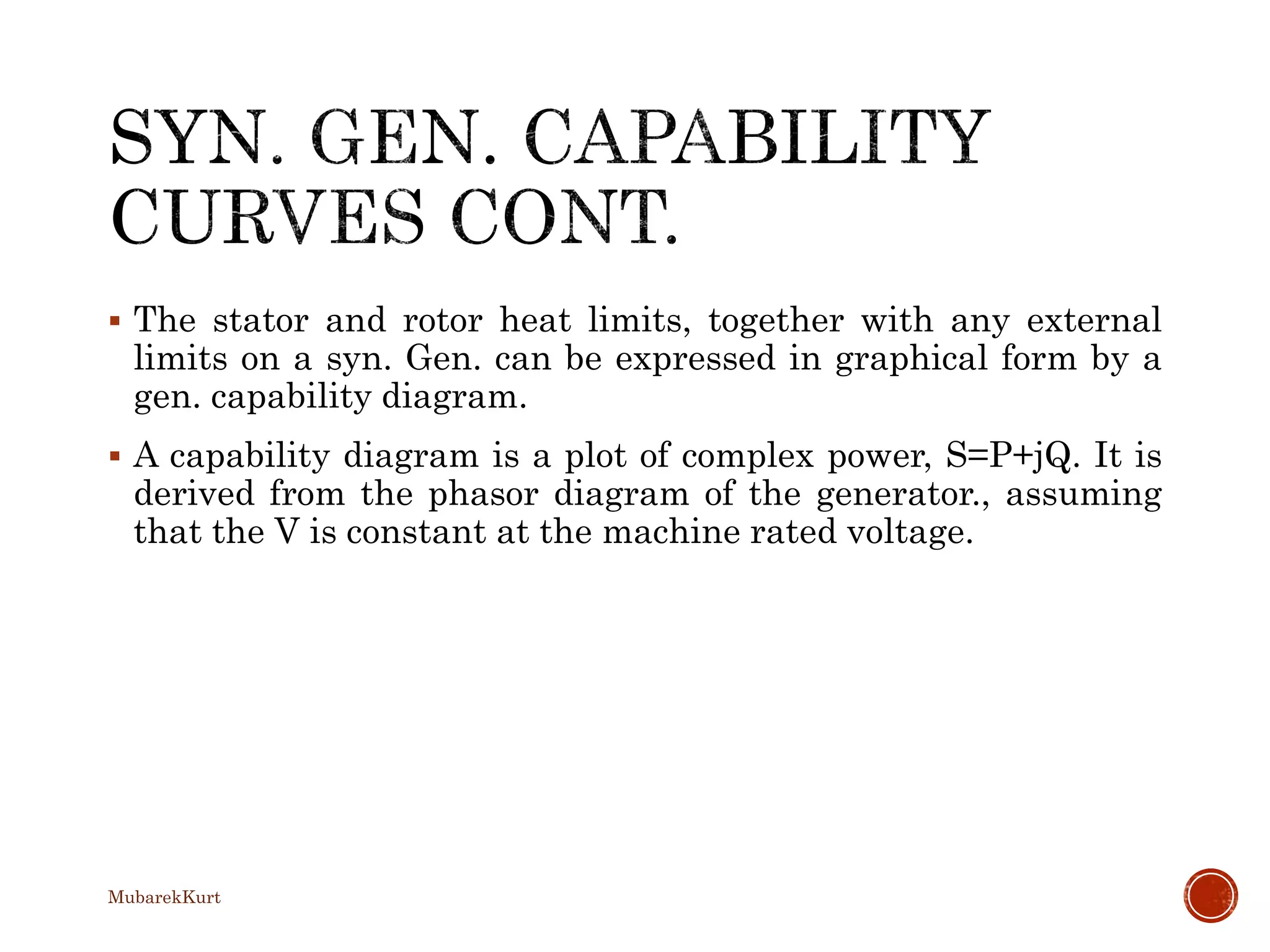  The stator and rotor heat limits, together with any external
limits on a syn. Gen. can be expressed in graphical form by a
gen. capability diagram.
 A capability diagram is a plot of complex power, S=P+jQ. It is
derived from the phasor diagram of the generator., assuming
that the V is constant at the machine rated voltage.
MubarekKurt
 