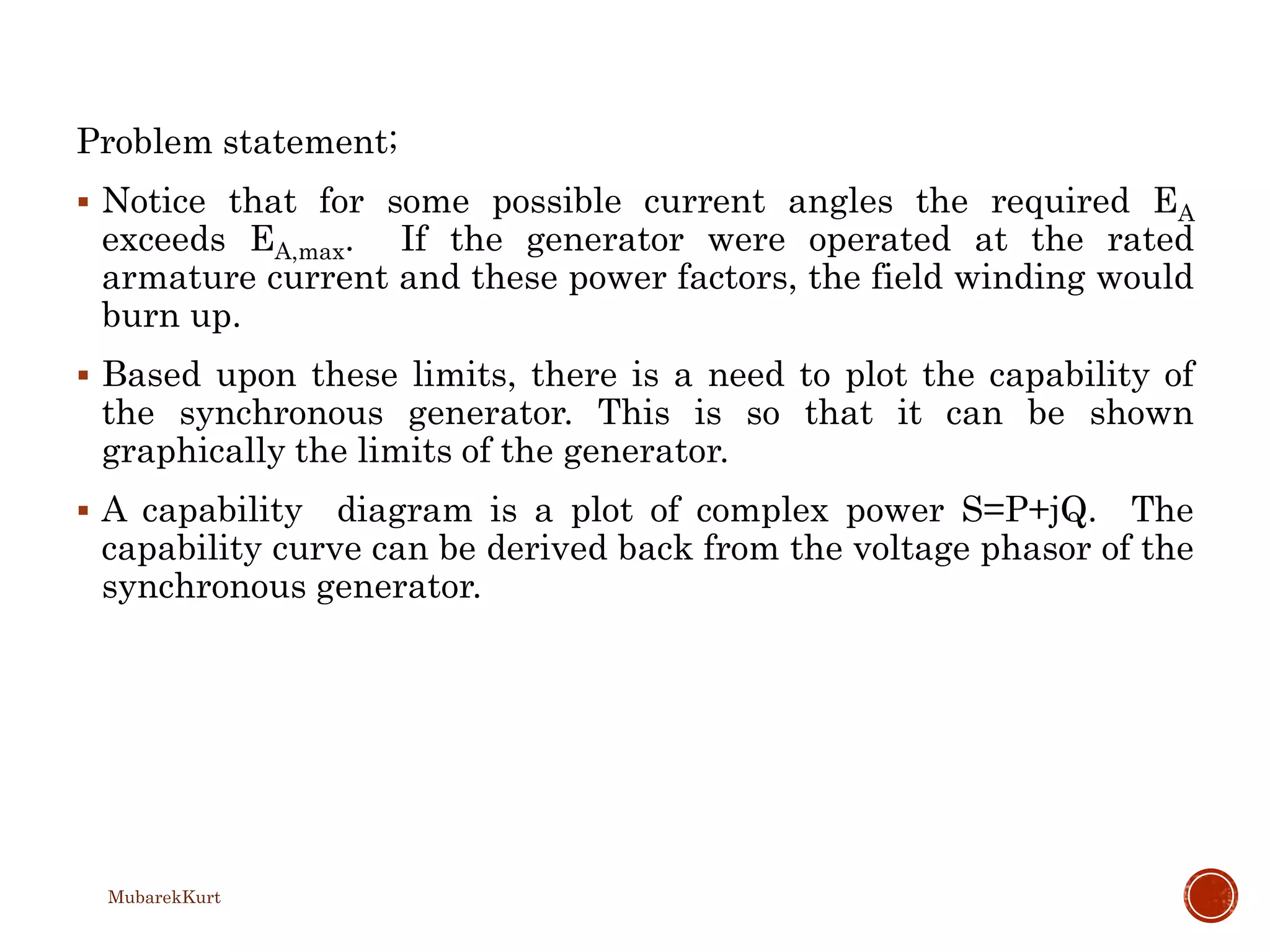 Problem statement;
 Notice that for some possible current angles the required EA
exceeds EA,max. If the generator were operated at the rated
armature current and these power factors, the field winding would
burn up.
 Based upon these limits, there is a need to plot the capability of
the synchronous generator. This is so that it can be shown
graphically the limits of the generator.
 A capability diagram is a plot of complex power S=P+jQ. The
capability curve can be derived back from the voltage phasor of the
synchronous generator.
MubarekKurt
 