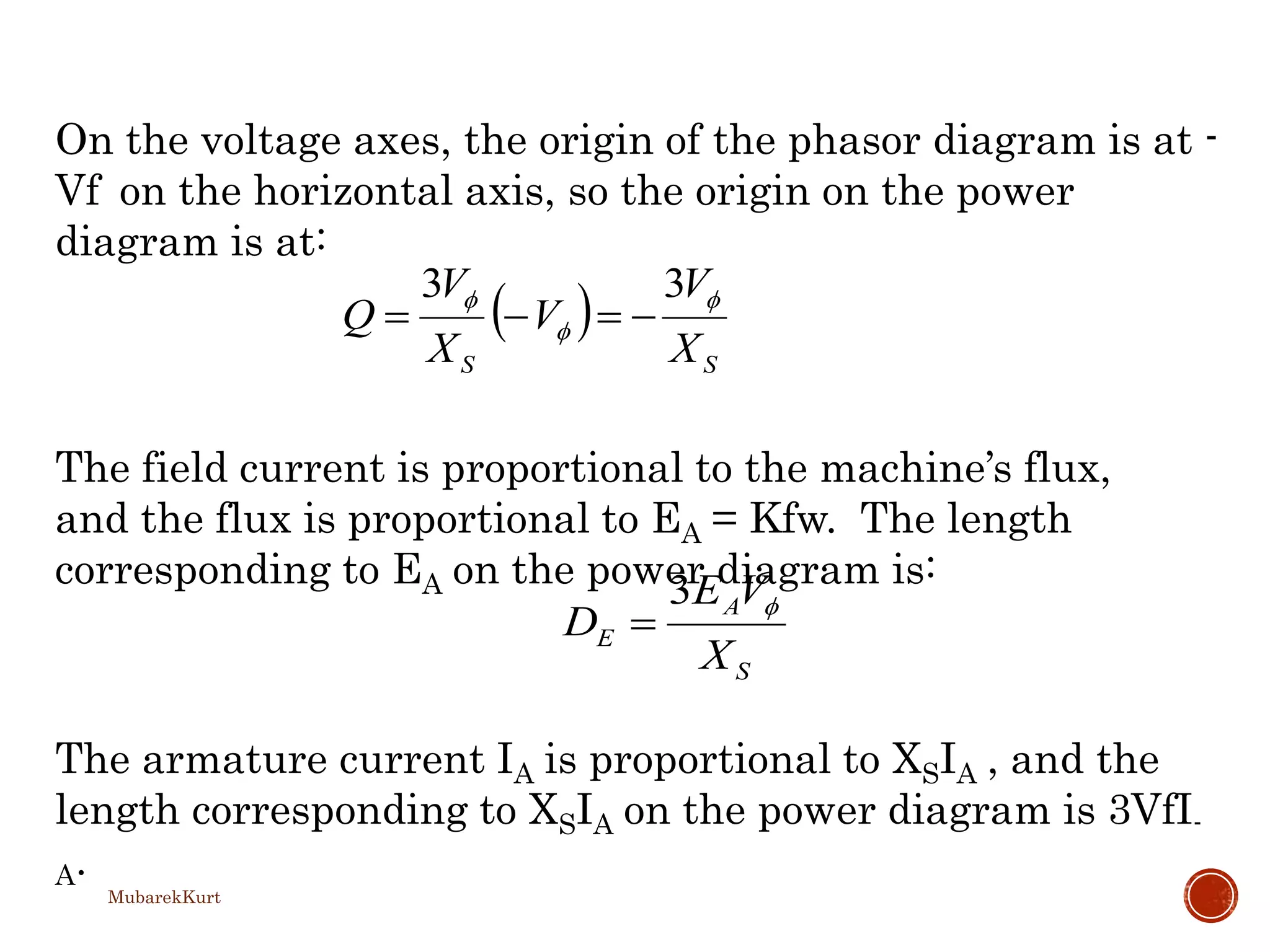  
SS X
V
V
X
V
Q 

 33

S
A
E
X
VE
D 3

On the voltage axes, the origin of the phasor diagram is at -
Vf on the horizontal axis, so the origin on the power
diagram is at:
The field current is proportional to the machine’s flux,
and the flux is proportional to EA = Kfw. The length
corresponding to EA on the power diagram is:
The armature current IA is proportional to XSIA , and the
length corresponding to XSIA on the power diagram is 3VfI-
A.
MubarekKurt
 