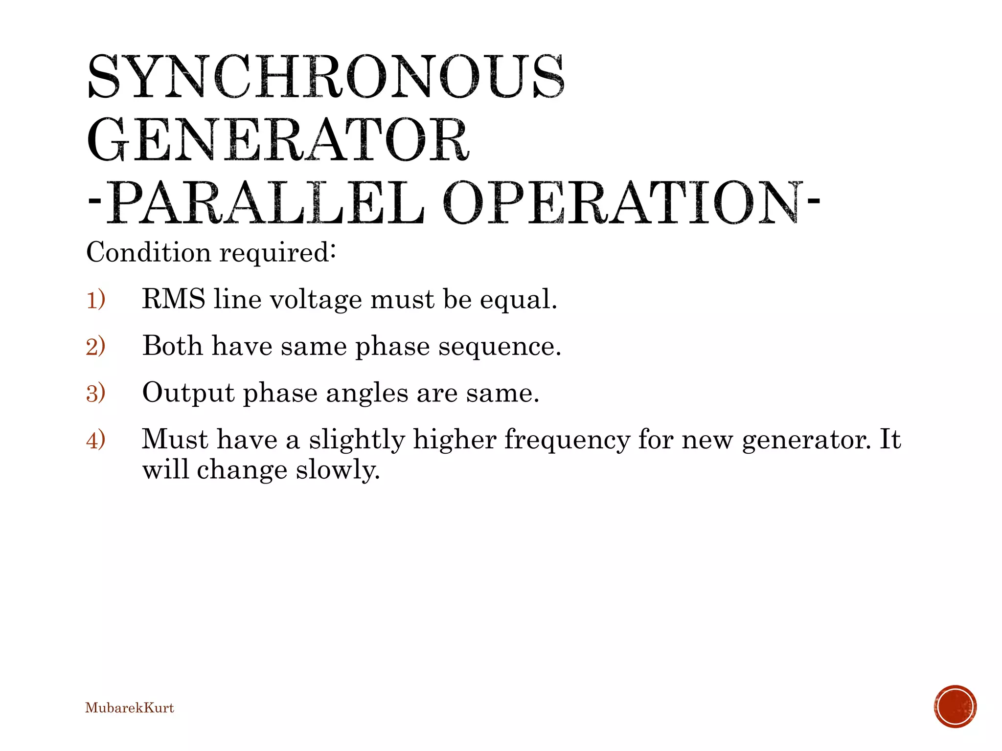Condition required:
1) RMS line voltage must be equal.
2) Both have same phase sequence.
3) Output phase angles are same.
4) Must have a slightly higher frequency for new generator. It
will change slowly.
MubarekKurt
 