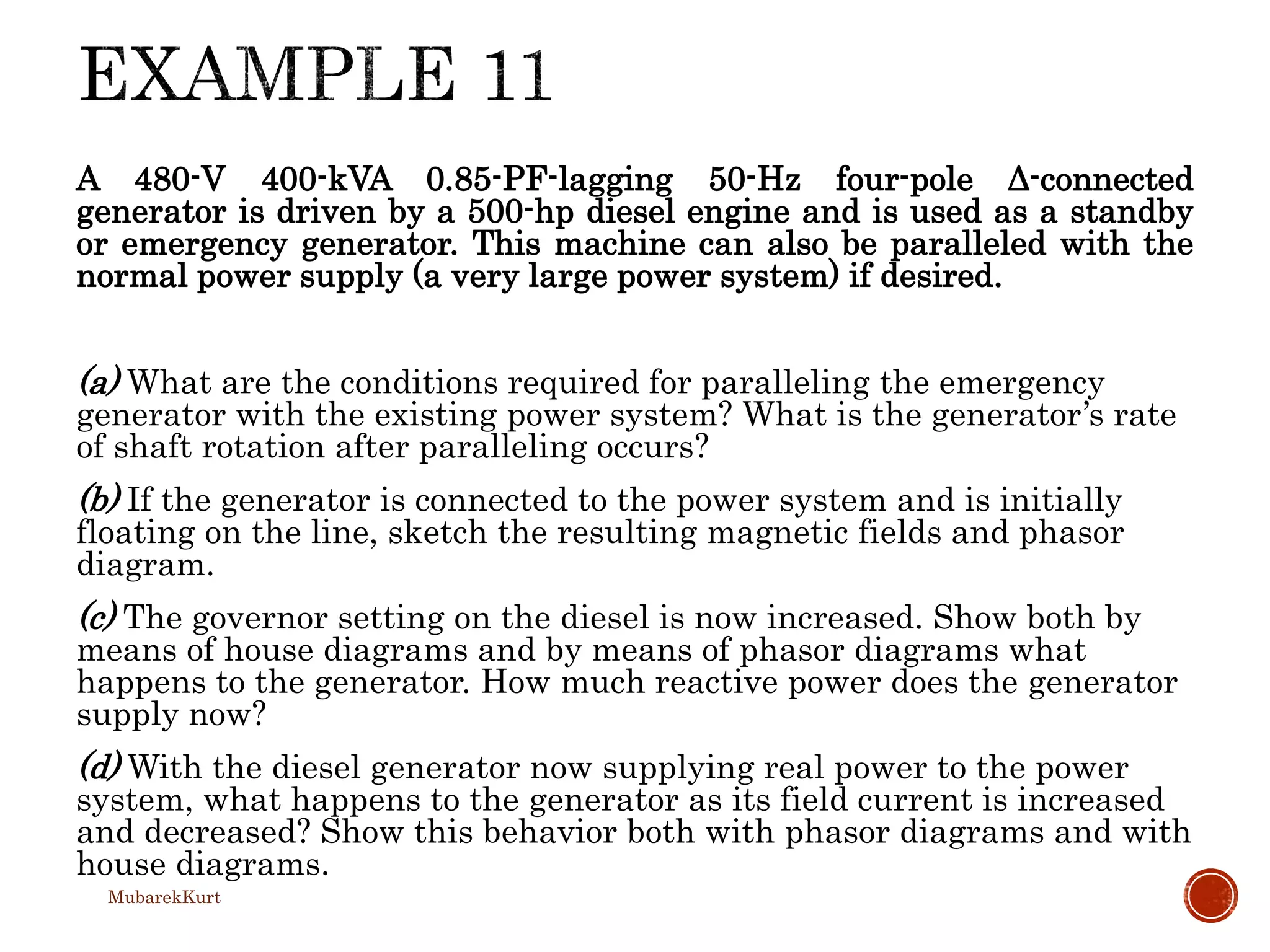 A 480-V 400-kVA 0.85-PF-lagging 50-Hz four-pole Δ-connected
generator is driven by a 500-hp diesel engine and is used as a standby
or emergency generator. This machine can also be paralleled with the
normal power supply (a very large power system) if desired.
(a) What are the conditions required for paralleling the emergency
generator with the existing power system? What is the generator’s rate
of shaft rotation after paralleling occurs?
(b) If the generator is connected to the power system and is initially
floating on the line, sketch the resulting magnetic fields and phasor
diagram.
(c) The governor setting on the diesel is now increased. Show both by
means of house diagrams and by means of phasor diagrams what
happens to the generator. How much reactive power does the generator
supply now?
(d) With the diesel generator now supplying real power to the power
system, what happens to the generator as its field current is increased
and decreased? Show this behavior both with phasor diagrams and with
house diagrams.
MubarekKurt
 