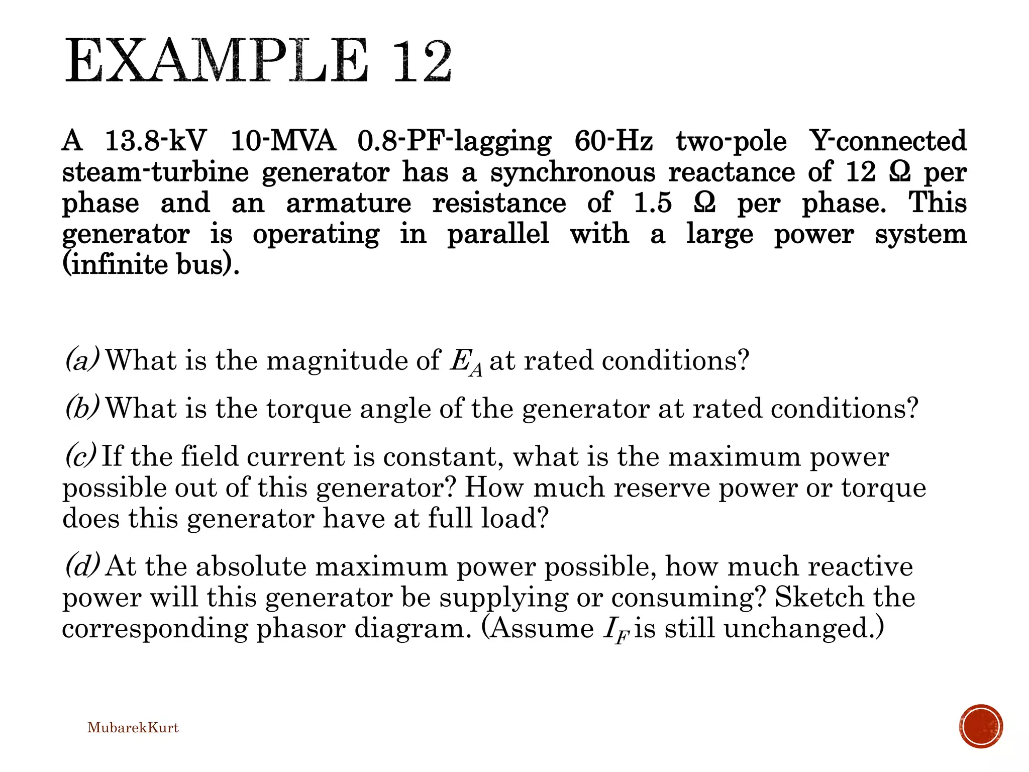 A 13.8-kV 10-MVA 0.8-PF-lagging 60-Hz two-pole Y-connected
steam-turbine generator has a synchronous reactance of 12 Ω per
phase and an armature resistance of 1.5 Ω per phase. This
generator is operating in parallel with a large power system
(infinite bus).
(a) What is the magnitude of EA at rated conditions?
(b) What is the torque angle of the generator at rated conditions?
(c) If the field current is constant, what is the maximum power
possible out of this generator? How much reserve power or torque
does this generator have at full load?
(d) At the absolute maximum power possible, how much reactive
power will this generator be supplying or consuming? Sketch the
corresponding phasor diagram. (Assume IF is still unchanged.)
MubarekKurt
 