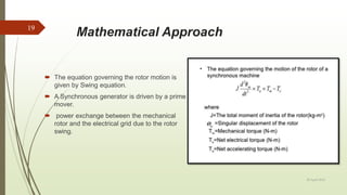Mathematical Approach
 The equation governing the rotor motion is
given by Swing equation.
 A Synchronous generator is driven by a prime
mover.
 power exchange between the mechanical
rotor and the electrical grid due to the rotor
swing.
20 April 2018
19
 