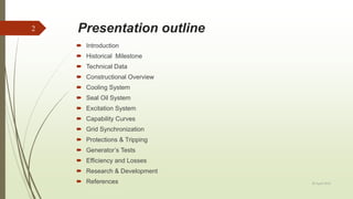 Presentation outline
20 April 2018
2
 Introduction
 Historical Milestone
 Technical Data
 Constructional Overview
 Cooling System
 Seal Oil System
 Excitation System
 Capability Curves
 Grid Synchronization
 Protections & Tripping
 Generator’s Tests
 Efficiency and Losses
 Research & Development
 References
 