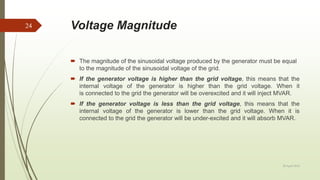 Voltage Magnitude
 The magnitude of the sinusoidal voltage produced by the generator must be equal
to the magnitude of the sinusoidal voltage of the grid.
 If the generator voltage is higher than the grid voltage, this means that the
internal voltage of the generator is higher than the grid voltage. When it
is connected to the grid the generator will be overexcited and it will inject MVAR.
 If the generator voltage is less than the grid voltage, this means that the
internal voltage of the generator is lower than the grid voltage. When it is
connected to the grid the generator will be under-excited and it will absorb MVAR.
20 April 2018
24
 