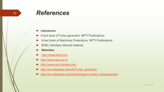 References
 Literatures
 A text book of Turbo generator, NPTI Publications
 A text book of Machines Protections, NPTI Publications
 BHEL Haridwar Internal material
 Websites
 http://www.bhel.com
 http://www.cea.nic.in/
 http://www.cpri.in/index.php
 http://en.wikipedia.org/wiki/Turbo_generator
 http://en.wikipedia.org/wiki/Hydrogen-cooled_turbogenerator
20 April 2018
32
 