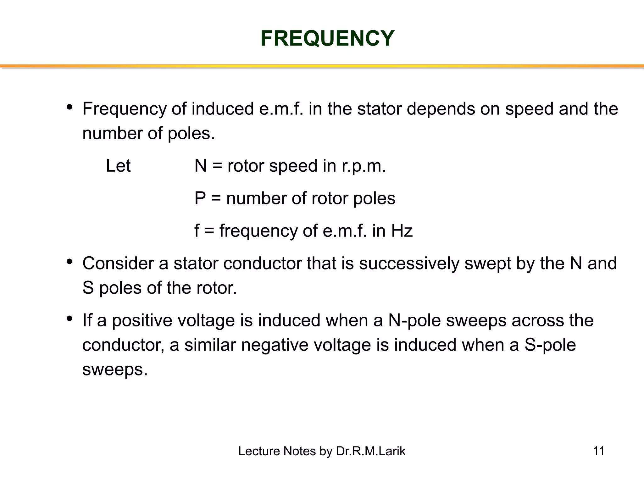 11
FREQUENCY
• Frequency of induced e.m.f. in the stator depends on speed and the
number of poles.
Let N = rotor speed in r.p.m.
P = number of rotor poles
f = frequency of e.m.f. in Hz
• Consider a stator conductor that is successively swept by the N and
S poles of the rotor.
• If a positive voltage is induced when a N-pole sweeps across the
conductor, a similar negative voltage is induced when a S-pole
sweeps.
Lecture Notes by Dr.R.M.Larik
 