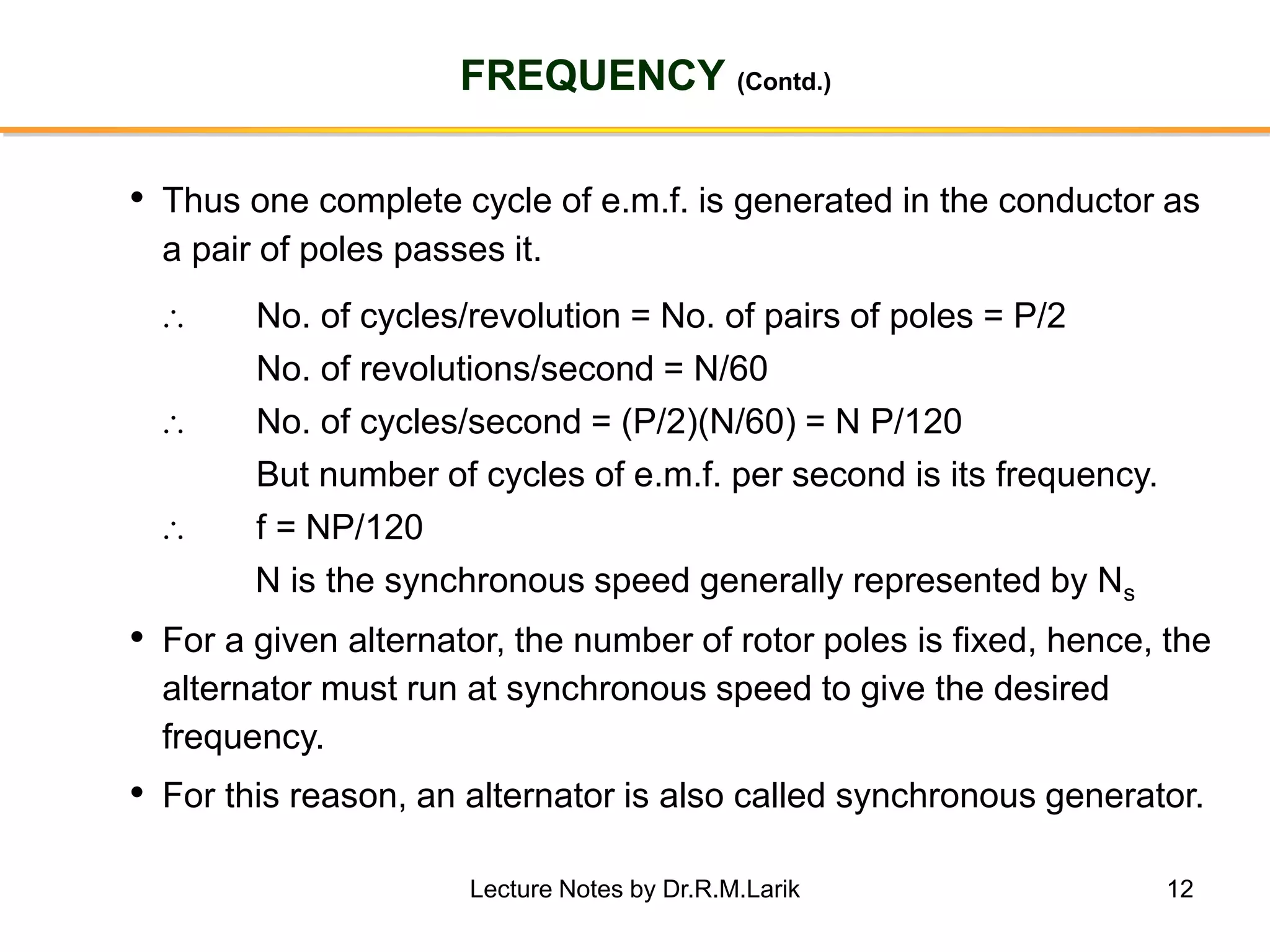 12
FREQUENCY (Contd.)
• Thus one complete cycle of e.m.f. is generated in the conductor as
a pair of poles passes it.
 No. of cycles/revolution = No. of pairs of poles = P/2
No. of revolutions/second = N/60
 No. of cycles/second = (P/2)(N/60) = N P/120
But number of cycles of e.m.f. per second is its frequency.
 f = NP/120
N is the synchronous speed generally represented by Ns
• For a given alternator, the number of rotor poles is fixed, hence, the
alternator must run at synchronous speed to give the desired
frequency.
• For this reason, an alternator is also called synchronous generator.
Lecture Notes by Dr.R.M.Larik
 