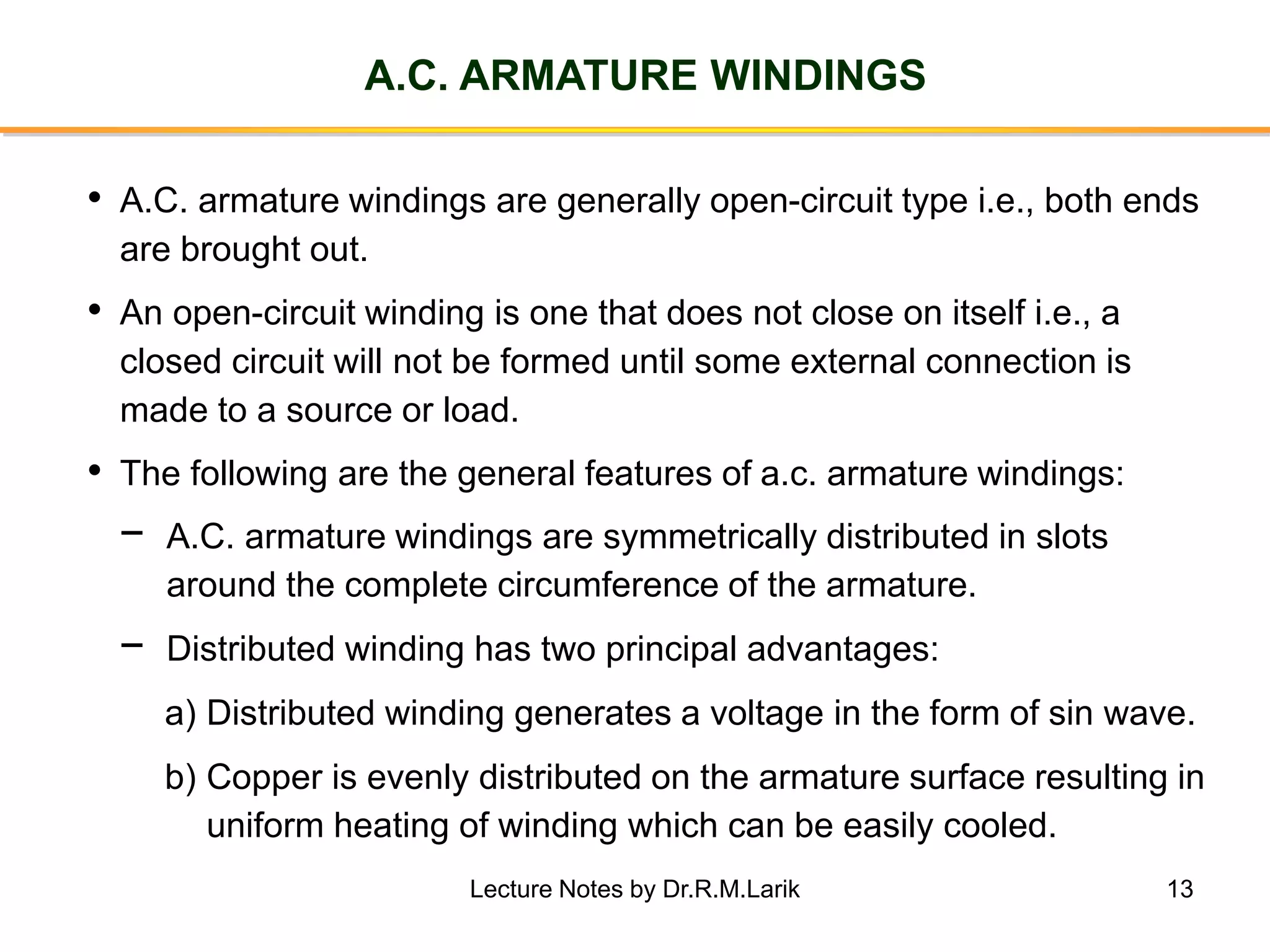 13
A.C. ARMATURE WINDINGS
• A.C. armature windings are generally open-circuit type i.e., both ends
are brought out.
• An open-circuit winding is one that does not close on itself i.e., a
closed circuit will not be formed until some external connection is
made to a source or load.
• The following are the general features of a.c. armature windings:
− A.C. armature windings are symmetrically distributed in slots
around the complete circumference of the armature.
− Distributed winding has two principal advantages:
a) Distributed winding generates a voltage in the form of sin wave.
b) Copper is evenly distributed on the armature surface resulting in
uniform heating of winding which can be easily cooled.
Lecture Notes by Dr.R.M.Larik
 