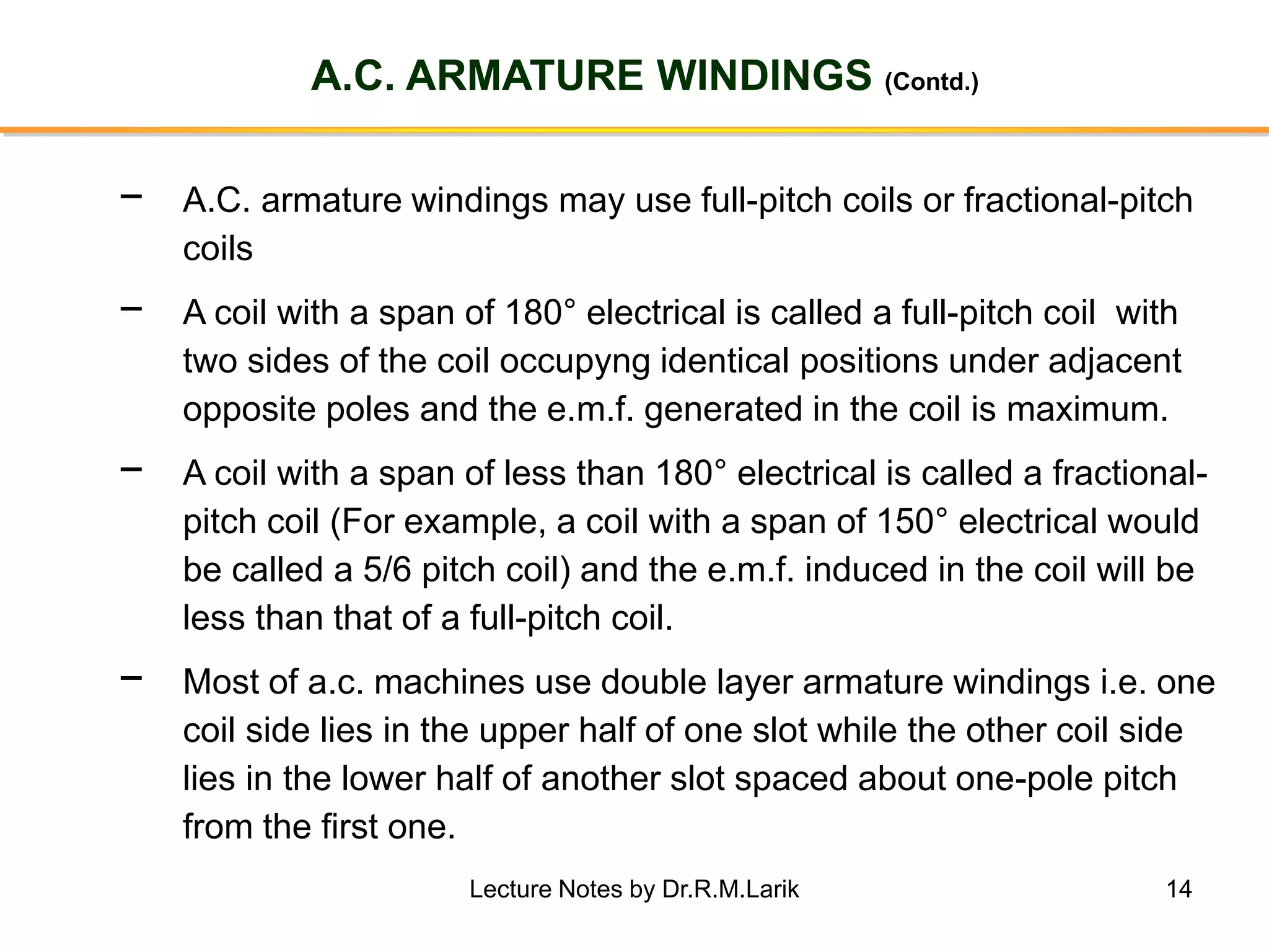 14
A.C. ARMATURE WINDINGS (Contd.)
− A.C. armature windings may use full-pitch coils or fractional-pitch
coils
− A coil with a span of 180° electrical is called a full-pitch coil with
two sides of the coil occupyng identical positions under adjacent
opposite poles and the e.m.f. generated in the coil is maximum.
− A coil with a span of less than 180° electrical is called a fractional-
pitch coil (For example, a coil with a span of 150° electrical would
be called a 5/6 pitch coil) and the e.m.f. induced in the coil will be
less than that of a full-pitch coil.
− Most of a.c. machines use double layer armature windings i.e. one
coil side lies in the upper half of one slot while the other coil side
lies in the lower half of another slot spaced about one-pole pitch
from the first one.
Lecture Notes by Dr.R.M.Larik
 