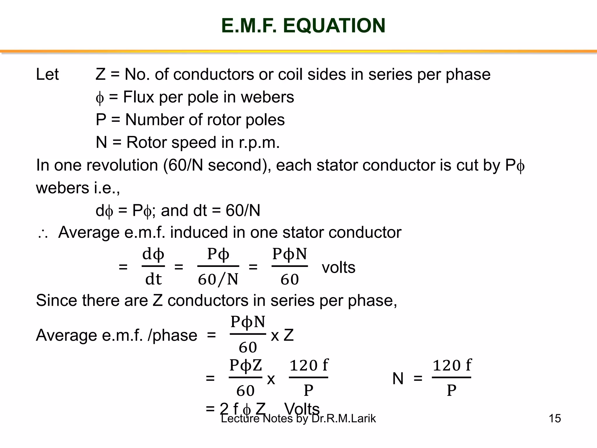 15
E.M.F. EQUATION
Let Z = No. of conductors or coil sides in series per phase
 = Flux per pole in webers
P = Number of rotor poles
N = Rotor speed in r.p.m.
In one revolution (60/N second), each stator conductor is cut by P
webers i.e.,
d = P; and dt = 60/N
 Average e.m.f. induced in one stator conductor
=
dϕ
dt
=
Pϕ
Τ60 N
=
PϕN
60
volts
Since there are Z conductors in series per phase,
Average e.m.f. /phase =
PϕN
60
x Z
=
PϕZ
60
x
120 f
P
N =
120 f
P
= 2 f  Z VoltsLecture Notes by Dr.R.M.Larik
 