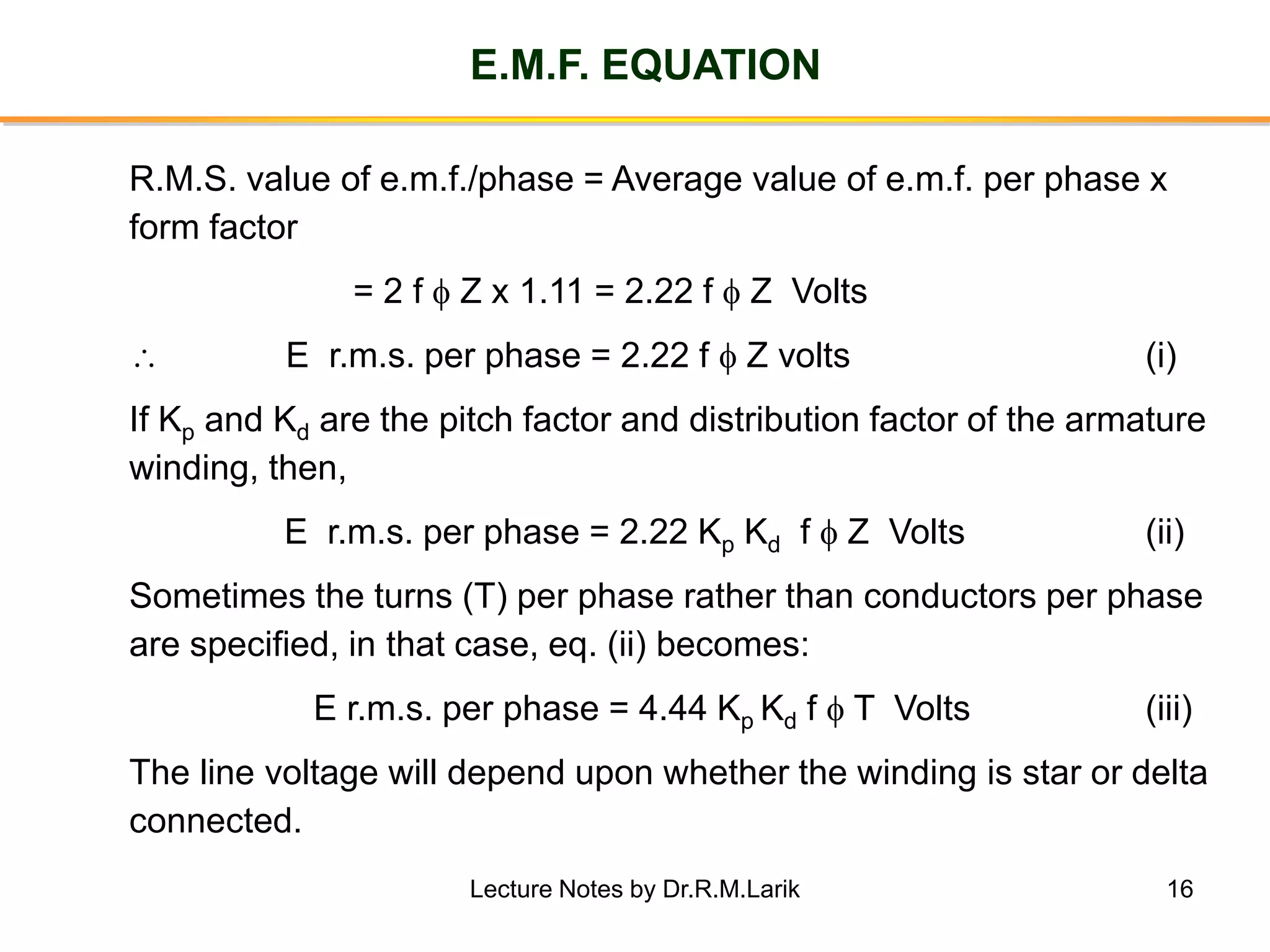 16
E.M.F. EQUATION
R.M.S. value of e.m.f./phase = Average value of e.m.f. per phase x
form factor
= 2 f  Z x 1.11 = 2.22 f  Z Volts
 E r.m.s. per phase = 2.22 f  Z volts (i)
If Kp and Kd are the pitch factor and distribution factor of the armature
winding, then,
E r.m.s. per phase = 2.22 Kp Kd f  Z Volts (ii)
Sometimes the turns (T) per phase rather than conductors per phase
are specified, in that case, eq. (ii) becomes:
E r.m.s. per phase = 4.44 Kp Kd f  T Volts (iii)
The line voltage will depend upon whether the winding is star or delta
connected.
Lecture Notes by Dr.R.M.Larik
 