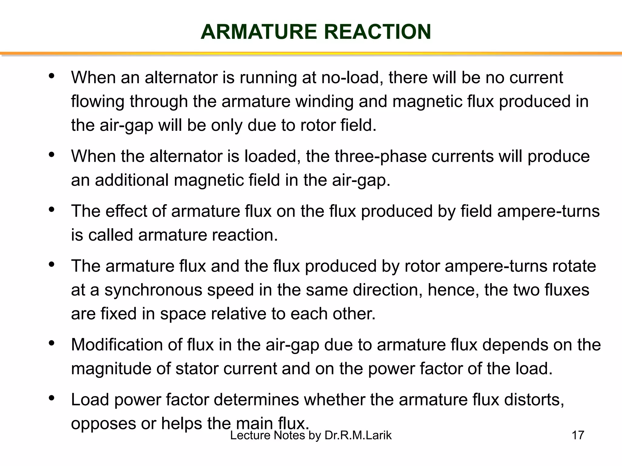 17
ARMATURE REACTION
• When an alternator is running at no-load, there will be no current
flowing through the armature winding and magnetic flux produced in
the air-gap will be only due to rotor field.
• When the alternator is loaded, the three-phase currents will produce
an additional magnetic field in the air-gap.
• The effect of armature flux on the flux produced by field ampere-turns
is called armature reaction.
• The armature flux and the flux produced by rotor ampere-turns rotate
at a synchronous speed in the same direction, hence, the two fluxes
are fixed in space relative to each other.
• Modification of flux in the air-gap due to armature flux depends on the
magnitude of stator current and on the power factor of the load.
• Load power factor determines whether the armature flux distorts,
opposes or helps the main flux.
Lecture Notes by Dr.R.M.Larik
 