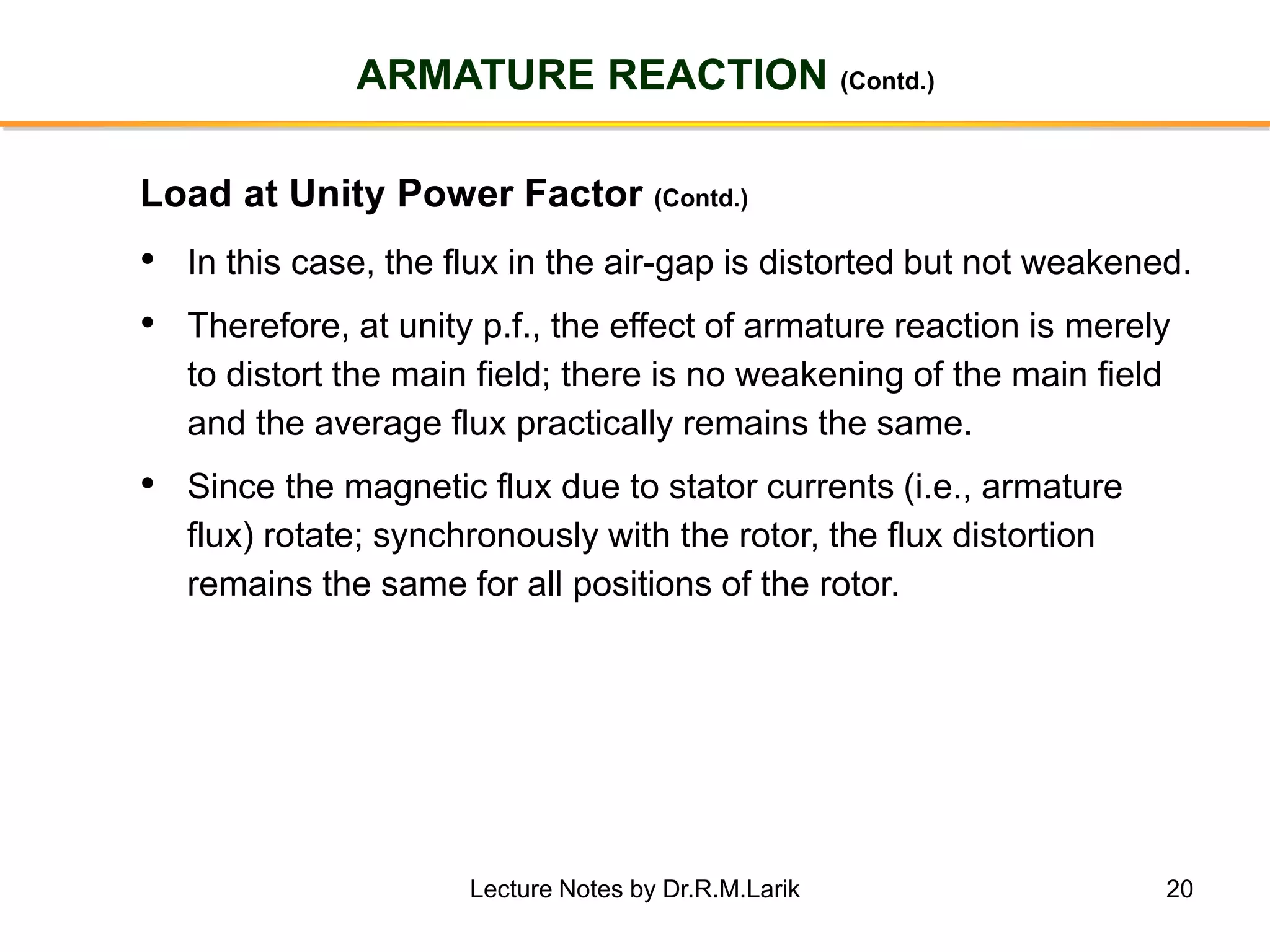 20
ARMATURE REACTION (Contd.)
• In this case, the flux in the air-gap is distorted but not weakened.
• Therefore, at unity p.f., the effect of armature reaction is merely
to distort the main field; there is no weakening of the main field
and the average flux practically remains the same.
• Since the magnetic flux due to stator currents (i.e., armature
flux) rotate; synchronously with the rotor, the flux distortion
remains the same for all positions of the rotor.
Load at Unity Power Factor (Contd.)
Lecture Notes by Dr.R.M.Larik
 
