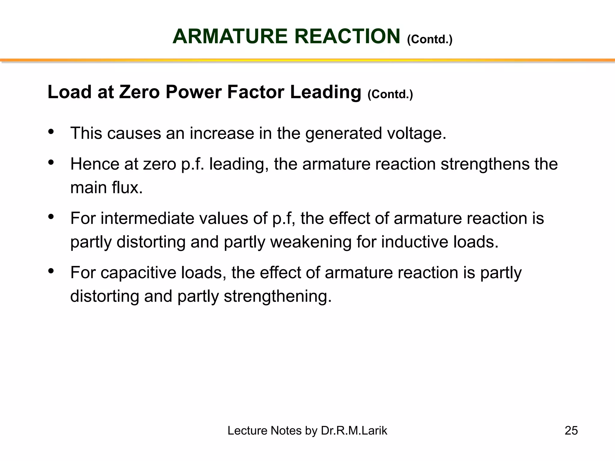 25
ARMATURE REACTION (Contd.)
• This causes an increase in the generated voltage.
• Hence at zero p.f. leading, the armature reaction strengthens the
main flux.
• For intermediate values of p.f, the effect of armature reaction is
partly distorting and partly weakening for inductive loads.
• For capacitive loads, the effect of armature reaction is partly
distorting and partly strengthening.
Load at Zero Power Factor Leading (Contd.)
Lecture Notes by Dr.R.M.Larik
 