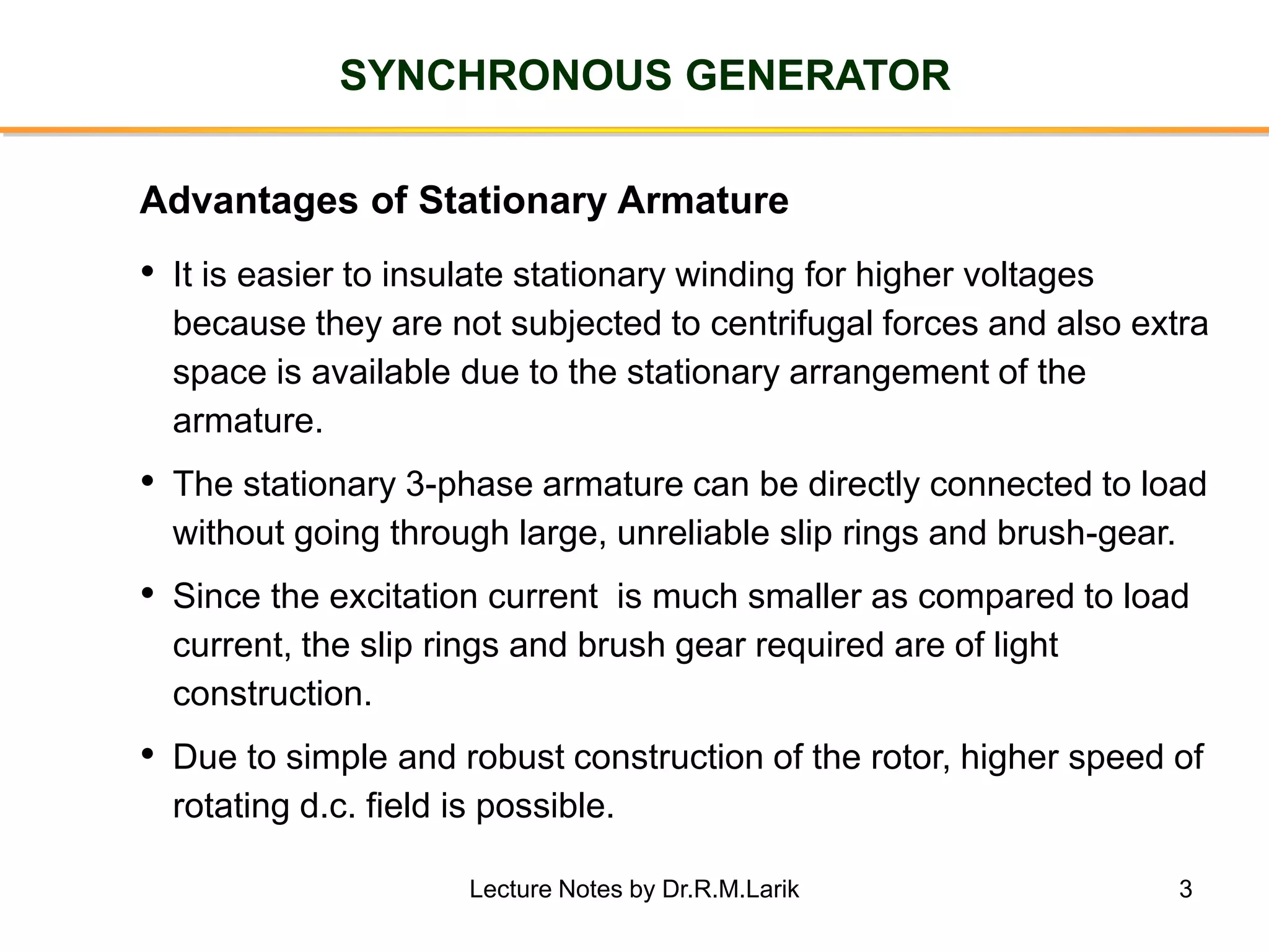 3
SYNCHRONOUS GENERATOR
• It is easier to insulate stationary winding for higher voltages
because they are not subjected to centrifugal forces and also extra
space is available due to the stationary arrangement of the
armature.
• The stationary 3-phase armature can be directly connected to load
without going through large, unreliable slip rings and brush-gear.
• Since the excitation current is much smaller as compared to load
current, the slip rings and brush gear required are of light
construction.
• Due to simple and robust construction of the rotor, higher speed of
rotating d.c. field is possible.
Advantages of Stationary Armature
Lecture Notes by Dr.R.M.Larik
 