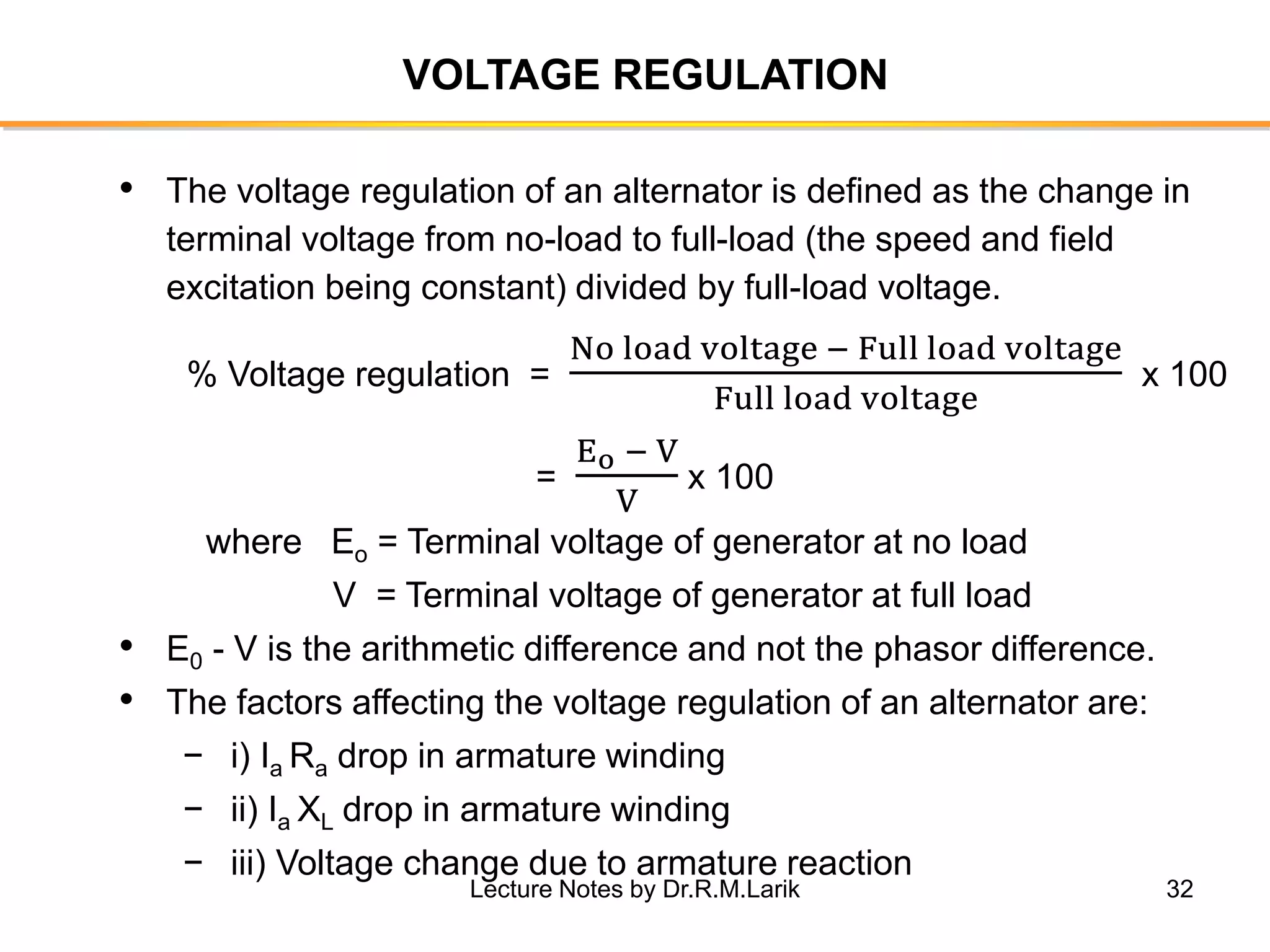 32
VOLTAGE REGULATION
• The voltage regulation of an alternator is defined as the change in
terminal voltage from no-load to full-load (the speed and field
excitation being constant) divided by full-load voltage.
% Voltage regulation =
No load voltage − Full load voltage
Full load voltage
x 100
=
Eo − V
V
x 100
where Eo = Terminal voltage of generator at no load
V = Terminal voltage of generator at full load
• E0 - V is the arithmetic difference and not the phasor difference.
• The factors affecting the voltage regulation of an alternator are:
− i) Ia Ra drop in armature winding
− ii) Ia XL drop in armature winding
− iii) Voltage change due to armature reaction
Lecture Notes by Dr.R.M.Larik
 