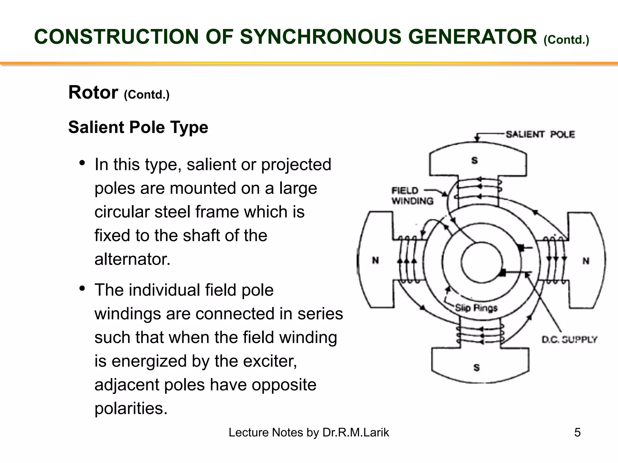 5
CONSTRUCTION OF SYNCHRONOUS GENERATOR (Contd.)
Rotor (Contd.)
• In this type, salient or projected
poles are mounted on a large
circular steel frame which is
fixed to the shaft of the
alternator.
• The individual field pole
windings are connected in series
such that when the field winding
is energized by the exciter,
adjacent poles have opposite
polarities.
Salient Pole Type
Lecture Notes by Dr.R.M.Larik
 