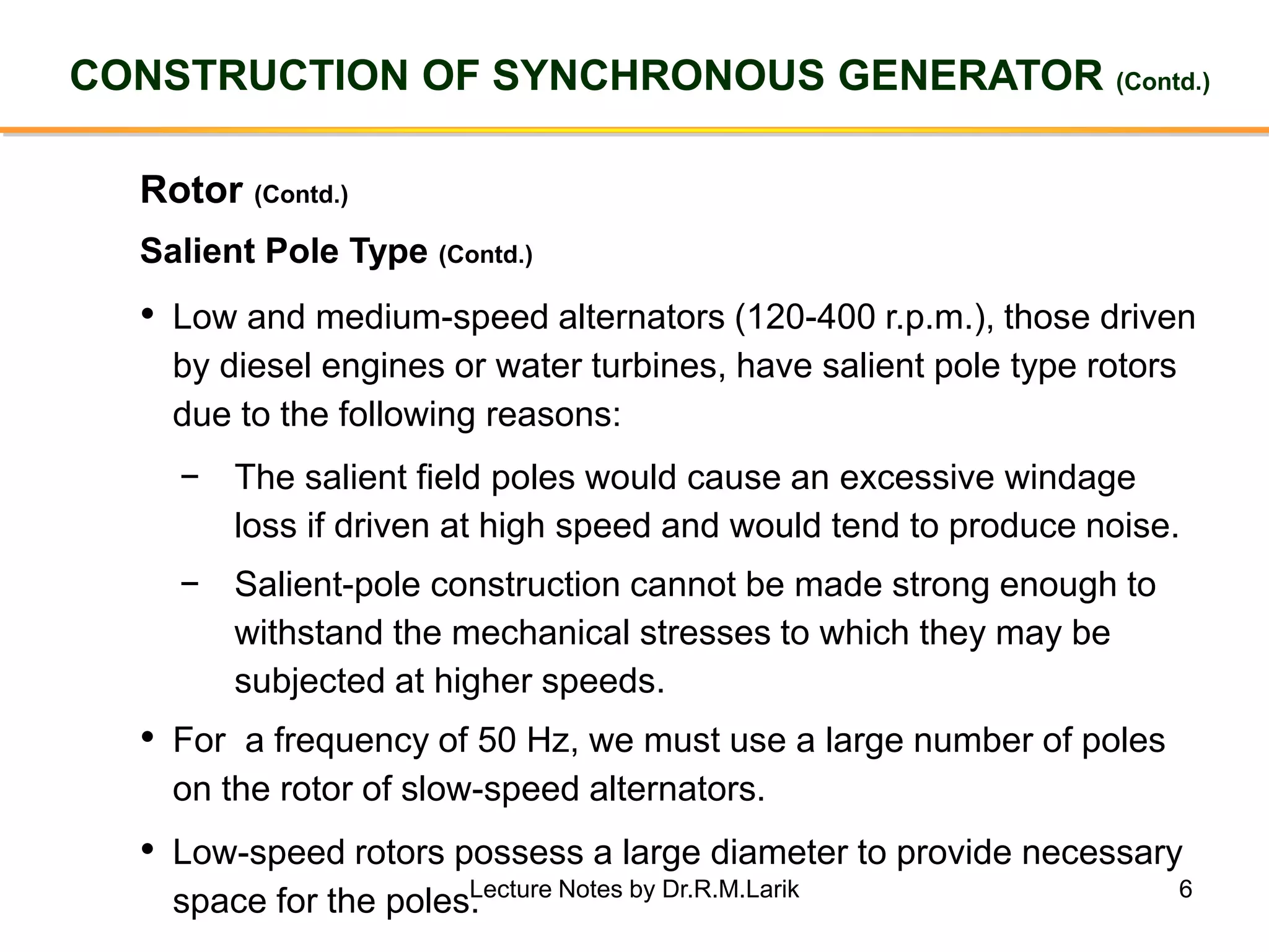 6
CONSTRUCTION OF SYNCHRONOUS GENERATOR (Contd.)
Rotor (Contd.)
• Low and medium-speed alternators (120-400 r.p.m.), those driven
by diesel engines or water turbines, have salient pole type rotors
due to the following reasons:
− The salient field poles would cause an excessive windage
loss if driven at high speed and would tend to produce noise.
− Salient-pole construction cannot be made strong enough to
withstand the mechanical stresses to which they may be
subjected at higher speeds.
Salient Pole Type (Contd.)
• For a frequency of 50 Hz, we must use a large number of poles
on the rotor of slow-speed alternators.
• Low-speed rotors possess a large diameter to provide necessary
space for the poles.Lecture Notes by Dr.R.M.Larik
 