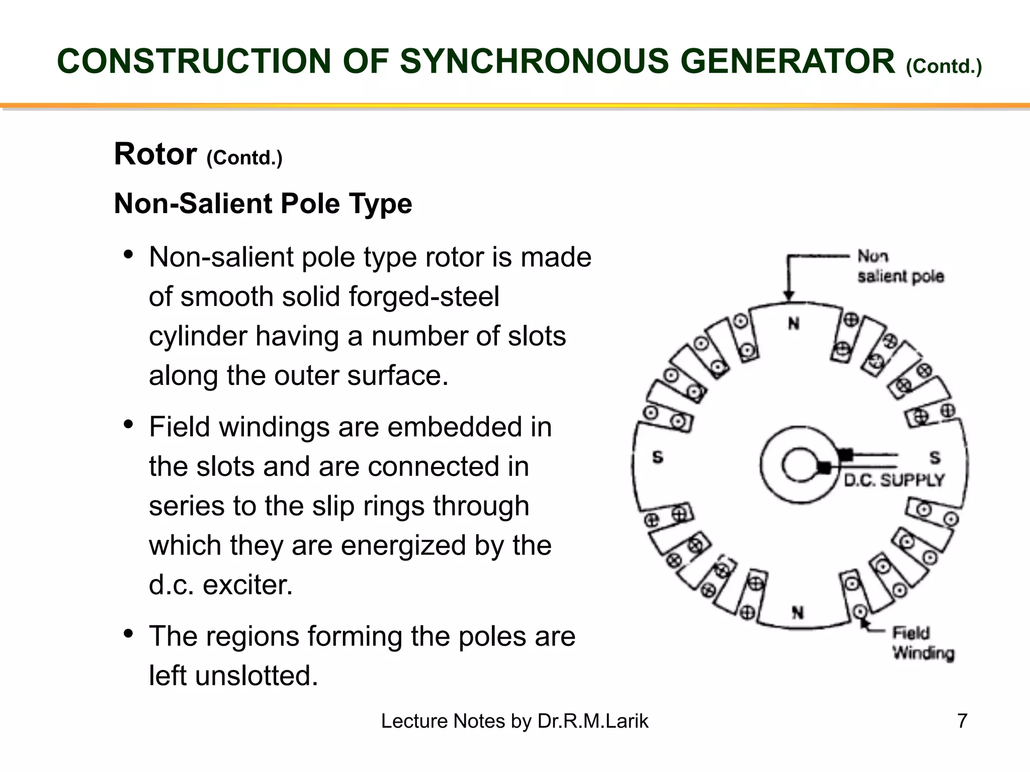 7
CONSTRUCTION OF SYNCHRONOUS GENERATOR (Contd.)
Rotor (Contd.)
• Non-salient pole type rotor is made
of smooth solid forged-steel
cylinder having a number of slots
along the outer surface.
• Field windings are embedded in
the slots and are connected in
series to the slip rings through
which they are energized by the
d.c. exciter.
• The regions forming the poles are
left unslotted.
Non-Salient Pole Type
Lecture Notes by Dr.R.M.Larik
 