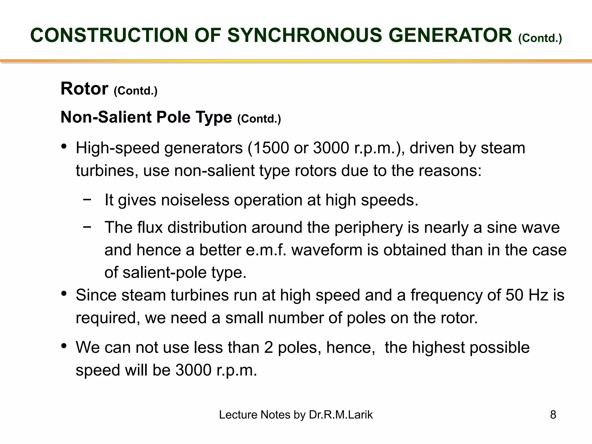 8
CONSTRUCTION OF SYNCHRONOUS GENERATOR (Contd.)
Rotor (Contd.)
• High-speed generators (1500 or 3000 r.p.m.), driven by steam
turbines, use non-salient type rotors due to the reasons:
− It gives noiseless operation at high speeds.
− The flux distribution around the periphery is nearly a sine wave
and hence a better e.m.f. waveform is obtained than in the case
of salient-pole type.
• Since steam turbines run at high speed and a frequency of 50 Hz is
required, we need a small number of poles on the rotor.
• We can not use less than 2 poles, hence, the highest possible
speed will be 3000 r.p.m.
Non-Salient Pole Type (Contd.)
Lecture Notes by Dr.R.M.Larik
 