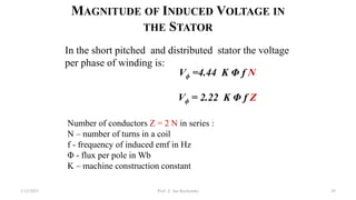 MAGNITUDE OF INDUCED VOLTAGE IN
THE STATOR
Number of conductors Z = 2 N in series :
N – number of turns in a coil
f - frequency of induced emf in Hz
Φ - flux per pole in Wb
K – machine construction constant
In the short pitched and distributed stator the voltage
per phase of winding is:
Vϕ =4.44 K Φ f N
Vϕ = 2.22 K Φ f Z
1/12/2023 Prof. Z. Jan Bochynski 59
 