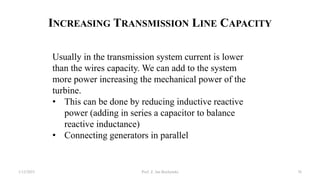 INCREASING TRANSMISSION LINE CAPACITY
1/12/2023 Prof. Z. Jan Bochynski 76
Usually in the transmission system current is lower
than the wires capacity. We can add to the system
more power increasing the mechanical power of the
turbine.
• This can be done by reducing inductive reactive
power (adding in series a capacitor to balance
reactive inductance)
• Connecting generators in parallel
 