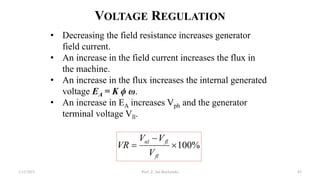 VOLTAGE REGULATION
%
100



fl
fl
nl
V
V
V
VR
• Decreasing the field resistance increases generator
field current.
• An increase in the field current increases the flux in
the machine.
• An increase in the flux increases the internal generated
voltage EA = K ϕ ω.
• An increase in EA increases Vph and the generator
terminal voltage Vll.
1/12/2023 Prof. Z. Jan Bochynski 85
 