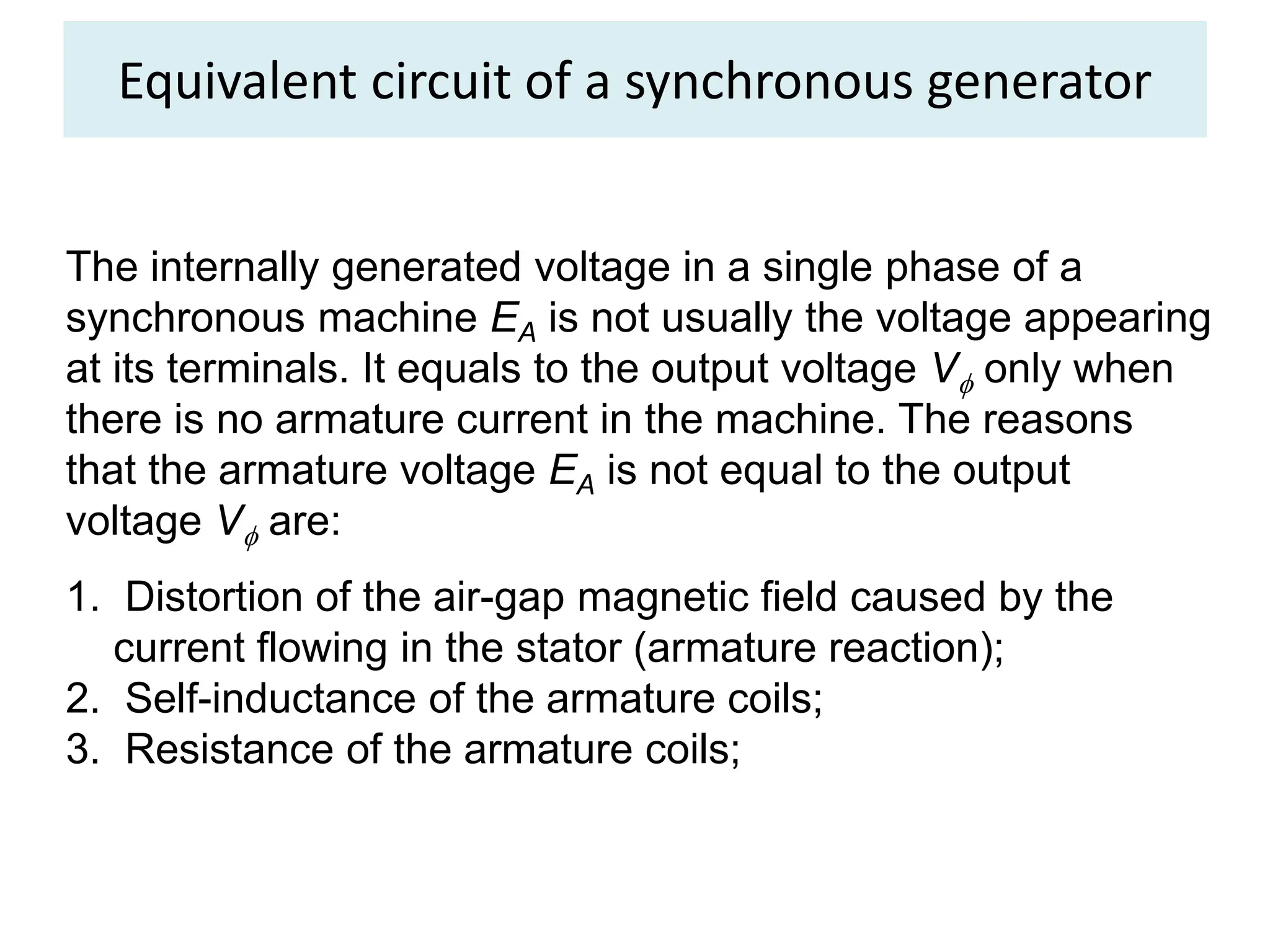 Equivalent circuit of a synchronous generator
The internally generated voltage in a single phase of a
synchronous machine EA is not usually the voltage appearing
at its terminals. It equals to the output voltage V only when
there is no armature current in the machine. The reasons
that the armature voltage EA is not equal to the output
voltage V are:
1. Distortion of the air-gap magnetic field caused by the
current flowing in the stator (armature reaction);
2. Self-inductance of the armature coils;
3. Resistance of the armature coils;
 