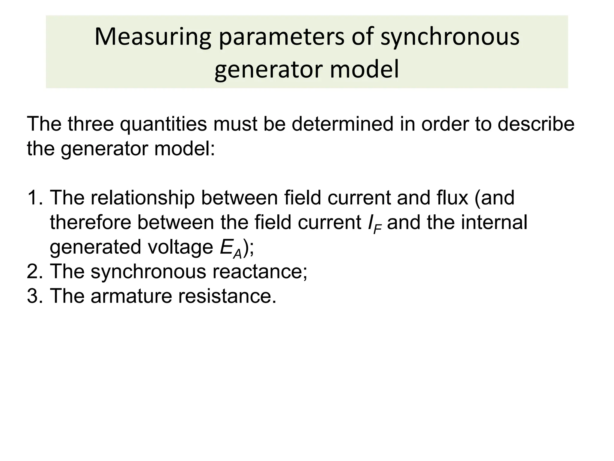 Measuring parameters of synchronous
generator model
The three quantities must be determined in order to describe
the generator model:
1. The relationship between field current and flux (and
therefore between the field current IF and the internal
generated voltage EA);
2. The synchronous reactance;
3. The armature resistance.
 