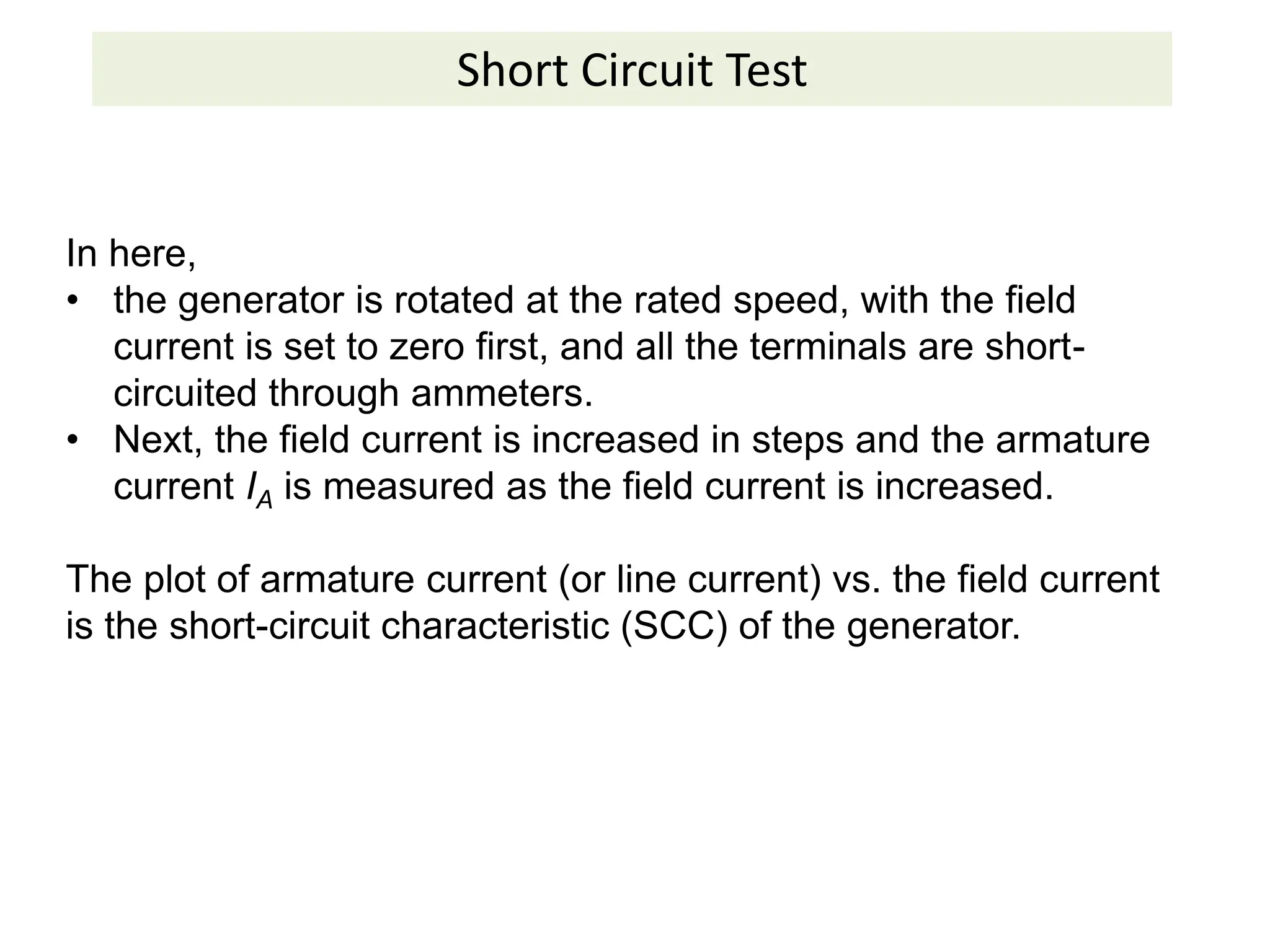 Short Circuit Test
In here,
• the generator is rotated at the rated speed, with the field
current is set to zero first, and all the terminals are short-
circuited through ammeters.
• Next, the field current is increased in steps and the armature
current IA is measured as the field current is increased.
The plot of armature current (or line current) vs. the field current
is the short-circuit characteristic (SCC) of the generator.
 
