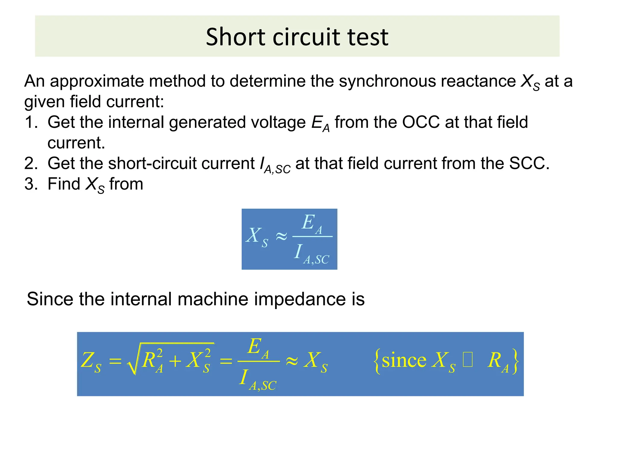 Short circuit test
An approximate method to determine the synchronous reactance XS at a
given field current:
1. Get the internal generated voltage EA from the OCC at that field
current.
2. Get the short-circuit current IA,SC at that field current from the SCC.
3. Find XS from
,
A
S
A SC
E
X
I

Since the internal machine impedance is
 
2 2
,
since
A
S A S S S A
A SC
E
Z R X X X R
I
     
 