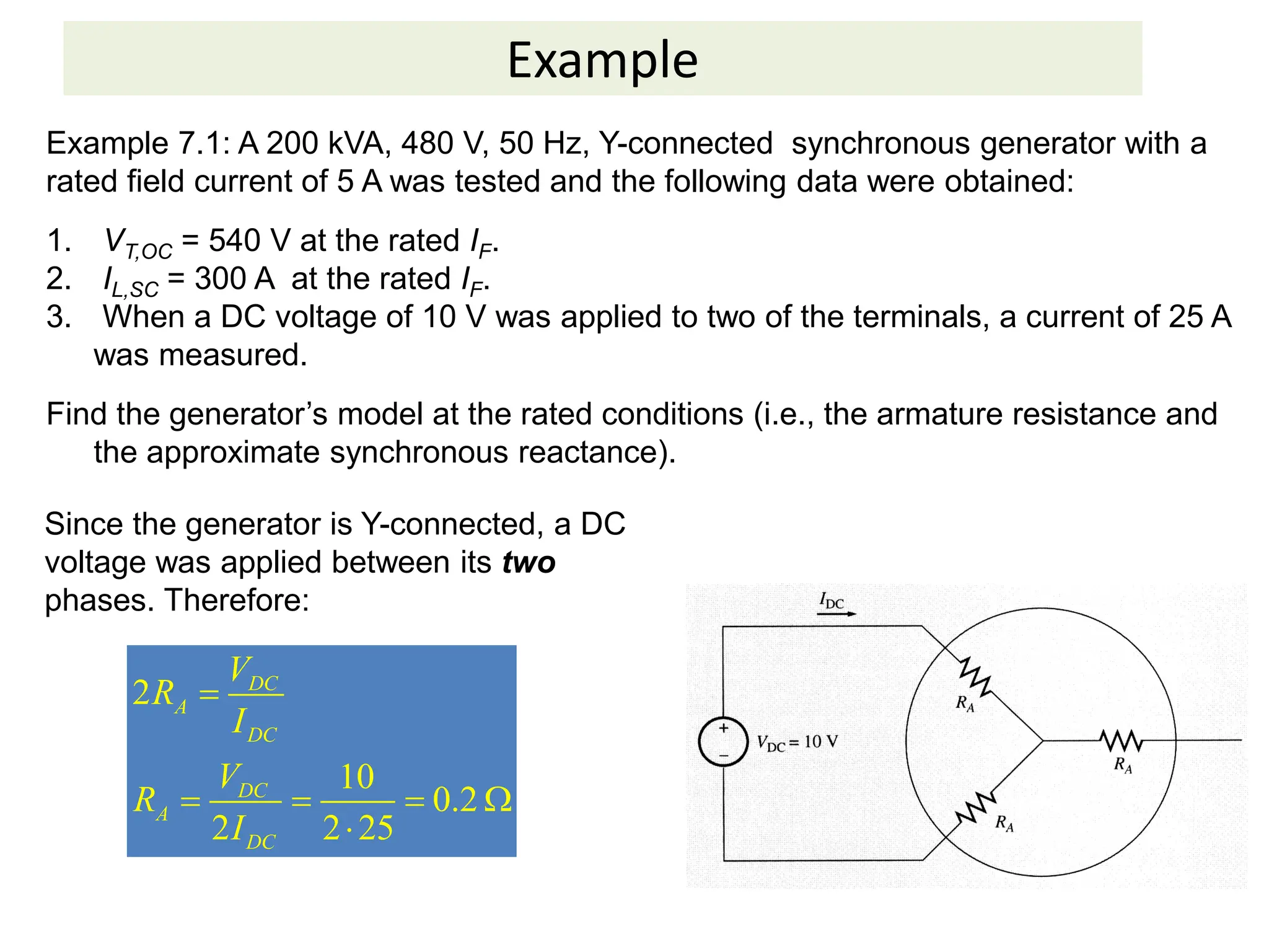Example
Example 7.1: A 200 kVA, 480 V, 50 Hz, Y-connected synchronous generator with a
rated field current of 5 A was tested and the following data were obtained:
1. VT,OC = 540 V at the rated IF.
2. IL,SC = 300 A at the rated IF.
3. When a DC voltage of 10 V was applied to two of the terminals, a current of 25 A
was measured.
Find the generator’s model at the rated conditions (i.e., the armature resistance and
the approximate synchronous reactance).
Since the generator is Y-connected, a DC
voltage was applied between its two
phases. Therefore:
2
10
0.2
2 2 25
DC
A
DC
DC
A
DC
V
R
I
V
R
I

   

 