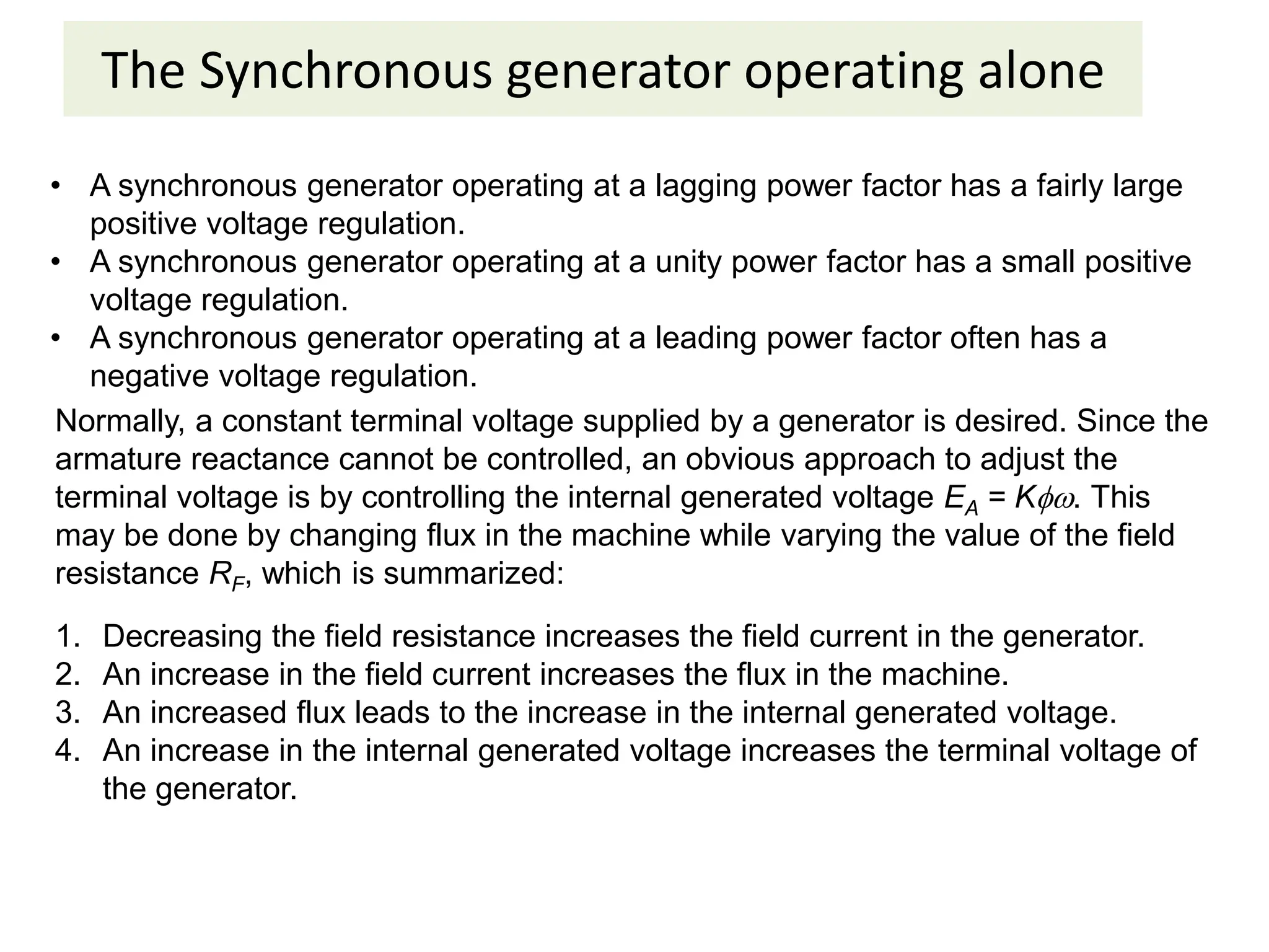 The Synchronous generator operating alone
• A synchronous generator operating at a lagging power factor has a fairly large
positive voltage regulation.
• A synchronous generator operating at a unity power factor has a small positive
voltage regulation.
• A synchronous generator operating at a leading power factor often has a
negative voltage regulation.
Normally, a constant terminal voltage supplied by a generator is desired. Since the
armature reactance cannot be controlled, an obvious approach to adjust the
terminal voltage is by controlling the internal generated voltage EA = K. This
may be done by changing flux in the machine while varying the value of the field
resistance RF, which is summarized:
1. Decreasing the field resistance increases the field current in the generator.
2. An increase in the field current increases the flux in the machine.
3. An increased flux leads to the increase in the internal generated voltage.
4. An increase in the internal generated voltage increases the terminal voltage of
the generator.
 