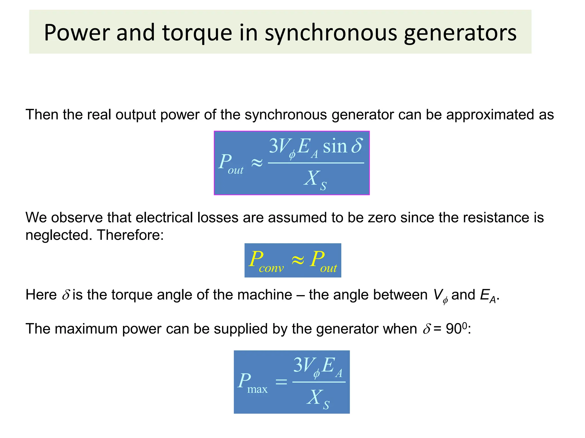 Power and torque in synchronous generators
Then the real output power of the synchronous generator can be approximated as
3 sin
A
out
S
V E
P
X
 

We observe that electrical losses are assumed to be zero since the resistance is
neglected. Therefore:
conv out
P P

Here  is the torque angle of the machine – the angle between V and EA.
The maximum power can be supplied by the generator when  = 900:
max
3 A
S
V E
P
X


 