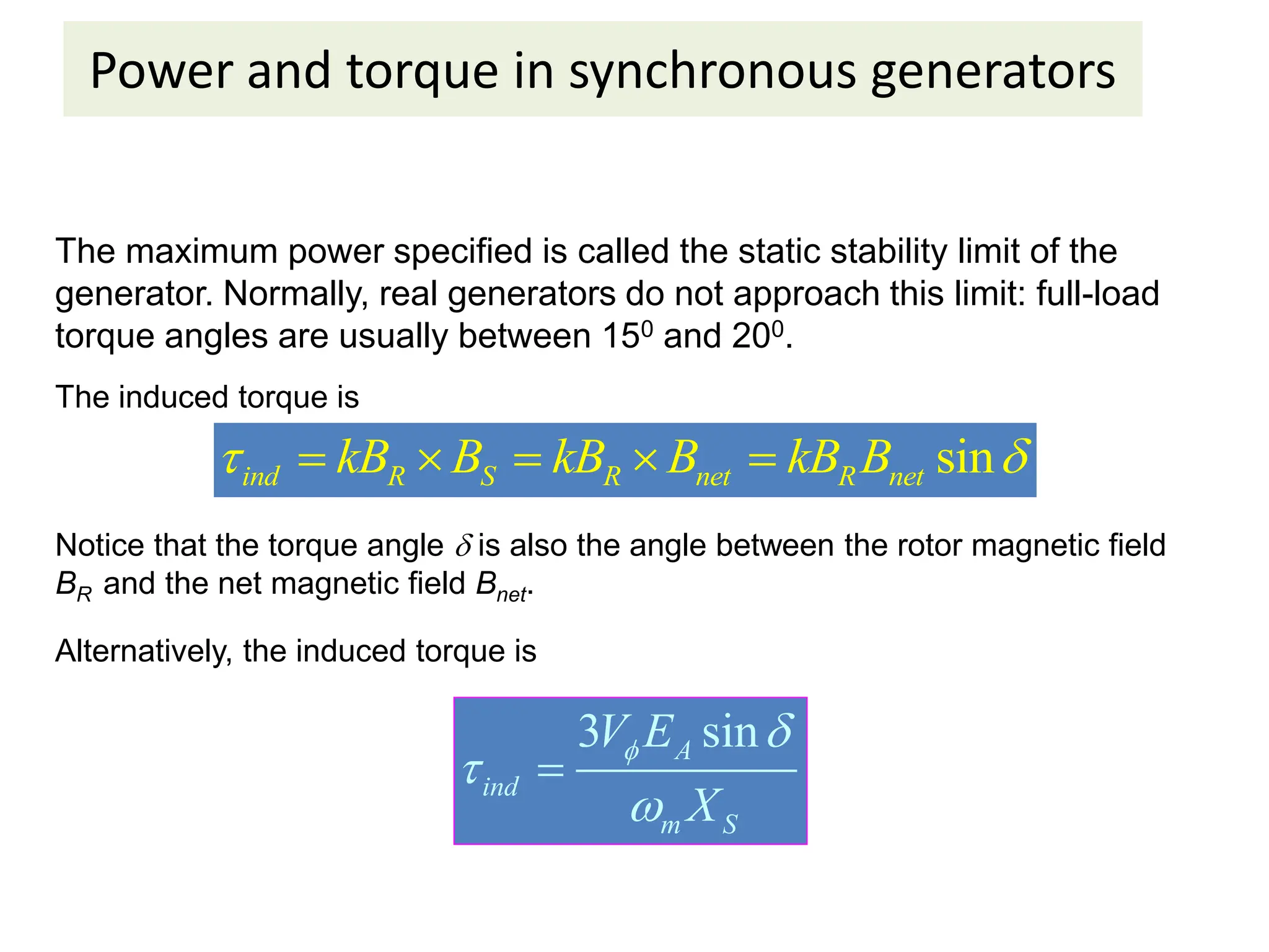 Power and torque in synchronous generators
The maximum power specified is called the static stability limit of the
generator. Normally, real generators do not approach this limit: full-load
torque angles are usually between 150 and 200.
The induced torque is
sin
ind R S R net R net
kB B kB B kB B
 
    
Notice that the torque angle  is also the angle between the rotor magnetic field
BR and the net magnetic field Bnet.
Alternatively, the induced torque is
3 sin
A
ind
m S
V E
X
 



 