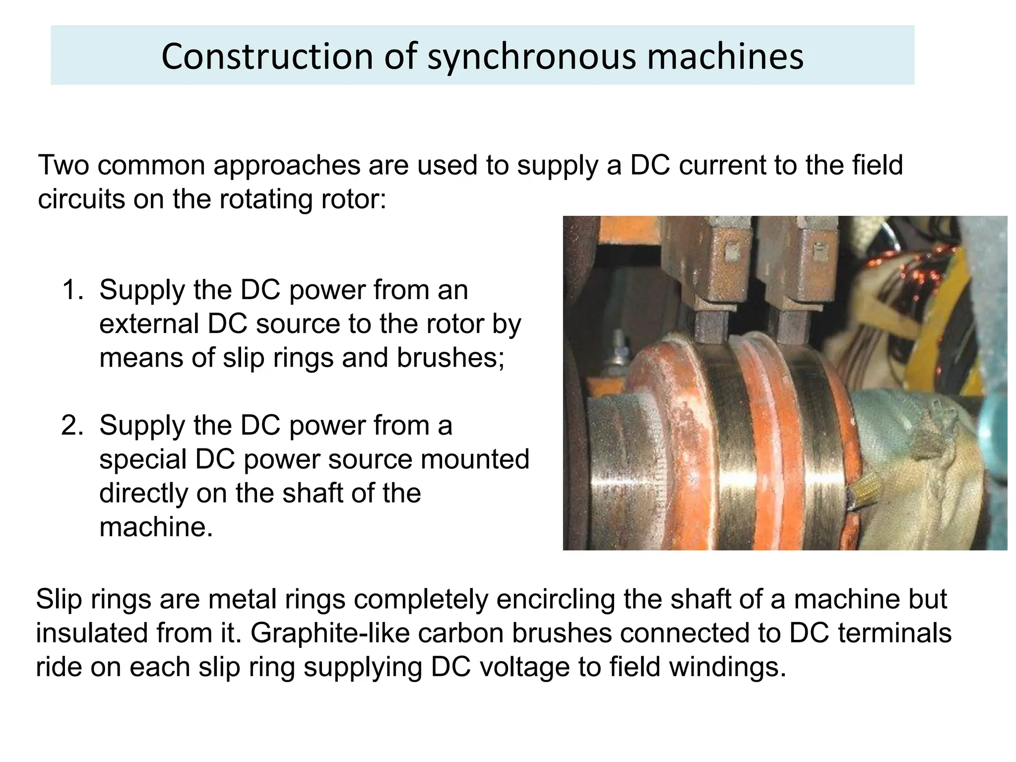 Construction of synchronous machines
Two common approaches are used to supply a DC current to the field
circuits on the rotating rotor:
1. Supply the DC power from an
external DC source to the rotor by
means of slip rings and brushes;
2. Supply the DC power from a
special DC power source mounted
directly on the shaft of the
machine.
Slip rings are metal rings completely encircling the shaft of a machine but
insulated from it. Graphite-like carbon brushes connected to DC terminals
ride on each slip ring supplying DC voltage to field windings.
 