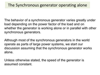 The Synchronous generator operating alone
The behavior of a synchronous generator varies greatly under
load depending on the power factor of the load and on
whether the generator is working alone or in parallel with other
synchronous generators.
Although most of the synchronous generators in the world
operate as parts of large power systems, we start our
discussion assuming that the synchronous generator works
alone.
Unless otherwise stated, the speed of the generator is
assumed constant.
 