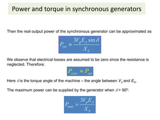 Power and torque in synchronous generators
Then the real output power of the synchronous generator can be approximated as
3 sin
A
out
S
V E
P
X
 

We observe that electrical losses are assumed to be zero since the resistance is
neglected. Therefore:
conv out
P P

Here  is the torque angle of the machine – the angle between V and EA.
The maximum power can be supplied by the generator when  = 900:
max
3 A
S
V E
P
X


 