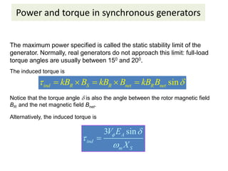 Power and torque in synchronous generators
The maximum power specified is called the static stability limit of the
generator. Normally, real generators do not approach this limit: full-load
torque angles are usually between 150 and 200.
The induced torque is
sin
ind R S R net R net
kB B kB B kB B
 
    
Notice that the torque angle  is also the angle between the rotor magnetic field
BR and the net magnetic field Bnet.
Alternatively, the induced torque is
3 sin
A
ind
m S
V E
X
 



 